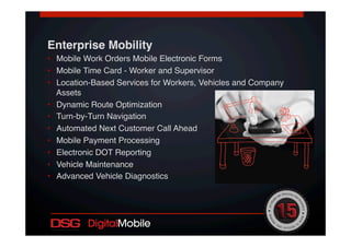 Enterprise Mobility!
•  Mobile Work Orders Mobile Electronic Forms!
•  Mobile Time Card - Worker and Supervisor!
•  Location-Based Services for Workers, Vehicles and Company
Assets!
•  Dynamic Route Optimization !
•  Turn-by-Turn Navigation!
•  Automated Next Customer Call Ahead!
•  Mobile Payment Processing !
•  Electronic DOT Reporting !
•  Vehicle Maintenance !
•  Advanced Vehicle Diagnostics!
 