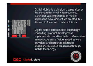 Digital Mobile is a division created due to
the demand for mobile data services.
Given our vast experience in mobile
application development we created this
division to focus on mobile solutions.!
!
Digital Mobile offers mobile technology
consulting, product development,
implementation and innovation. We enable
network operators, Value added service
providers and corporate clients to
streamline business processes through
mobile technology.!
!
!
 