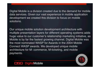 Digital Mobile is a division created due to the demand for mobile
data services. Given our vast experience in mobile application
development we created this division to focus on mobile
solutions.!
!
Our unique mobile solution development architecture with
multiple presentation layers for different operating systems adds
huge value to our customer’s relationship marketing initiative, as
Mobile is by far the fastest growing channel. Digital Mobile was
the most nominated WASP for Awards in the 2004 Mobile
Connect WASP awards. We developed unique mobile
architecture for M- commerce, M-ticketing, and mobile
payments.!
!
!
!
 