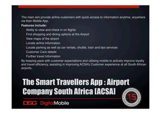 •  The main aim provide airline customers with quick access to information anytime, anywhere
via their Mobile App. !
•  Features include:!
•  Ability to view and check in on ﬂights!
•  Find shopping and dining options at the Airport !
•  View maps of the airport!
•  Locate airline information!
•  Locate parking as well as car rentals, shuttle, train and taxi services!
•  Customer Care details!
•  Further travel Information !
•  By keeping pace with customer expectations and utilising mobile to actively improve loyalty
and travel efﬁciency, assisting in improving ACSA’s Customer experience at all South African
airports. !
!
The Smart Travellers App : Airport
Company South Africa [ACSA]
 