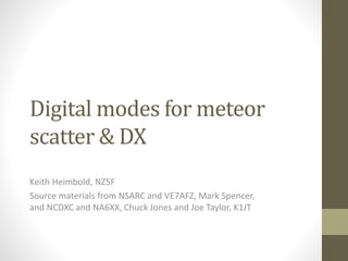 Digital modes for meteor
scatter & DX
Keith Heimbold, NZ5F
Source materials from NSARC and VE7AFZ, Mark Spencer,
and NCDXC and NA6XX, Chuck Jones and Joe Taylor, K1JT
 