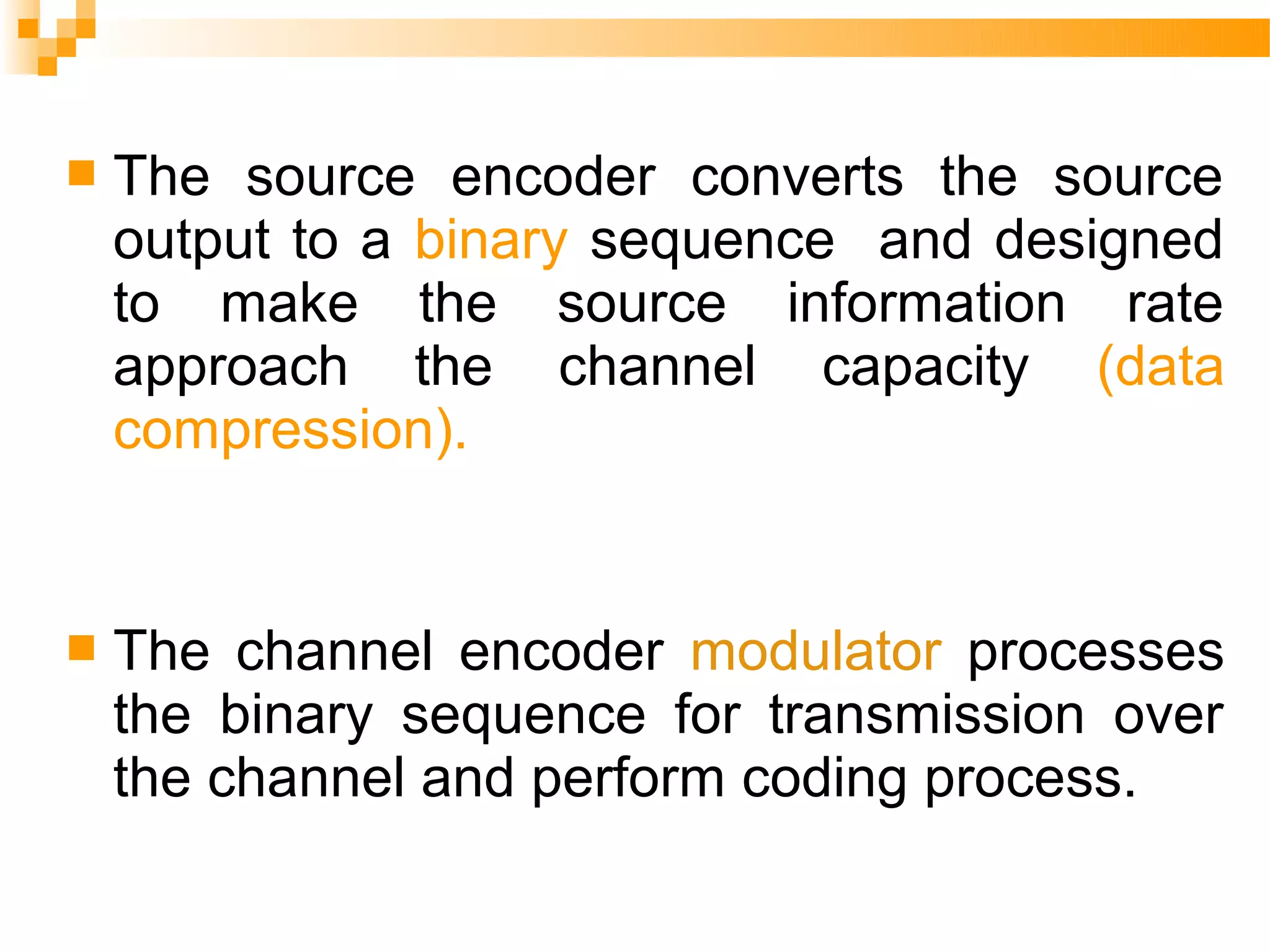    The source encoder converts the source
    output to a binary sequence and designed
    to make the source information rate
    approach the channel capacity (data
    compression).


   The channel encoder modulator processes
    the binary sequence for transmission over
    the channel and perform coding process.
 