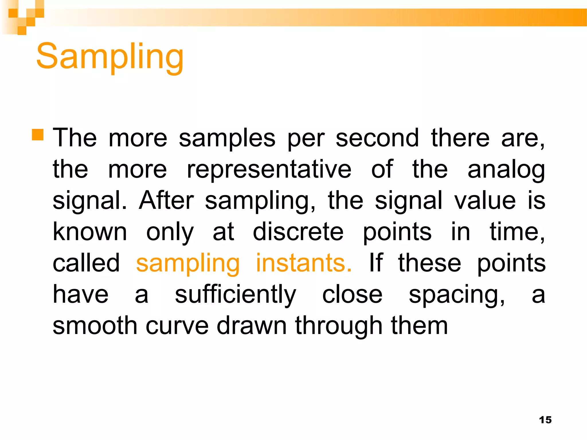 Sampling

   The more samples per second there are,
    the more representative of the analog
    signal. After sampling, the signal value is
    known only at discrete points in time,
    called sampling instants. If these points
    have a sufficiently close spacing, a
    smooth curve drawn through them


                                              15
 