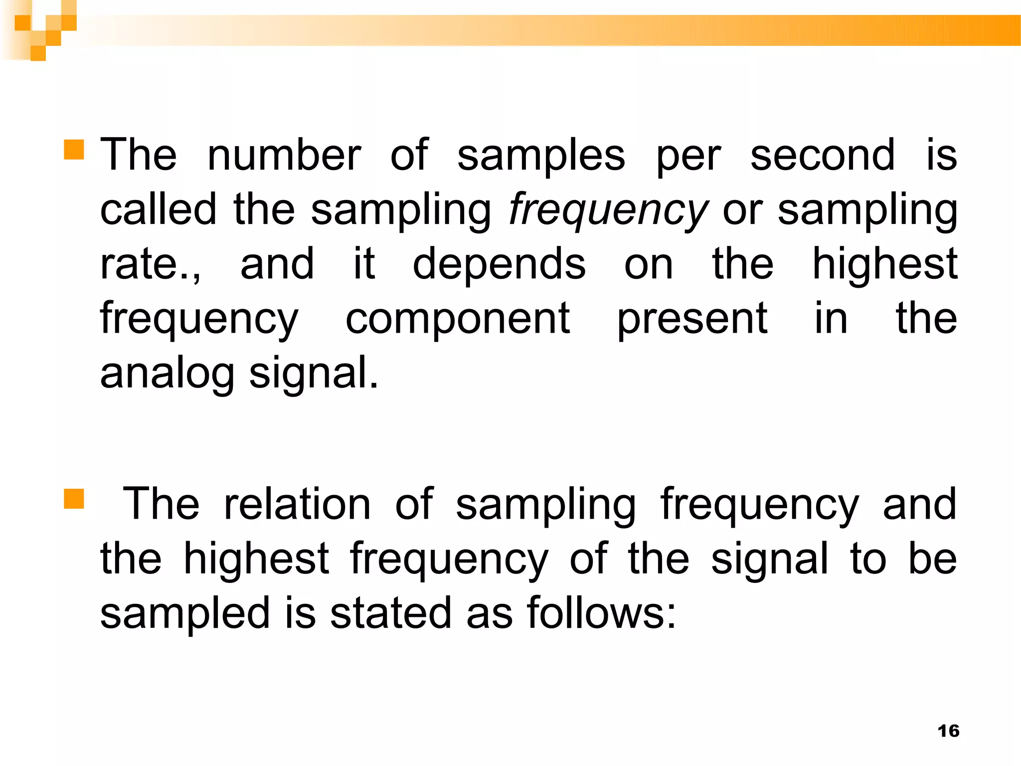    The number of samples per second is
    called the sampling frequency or sampling
    rate., and it depends on the highest
    frequency component present in the
    analog signal.

    The relation of sampling frequency and
    the highest frequency of the signal to be
    sampled is stated as follows:

                                           16
 