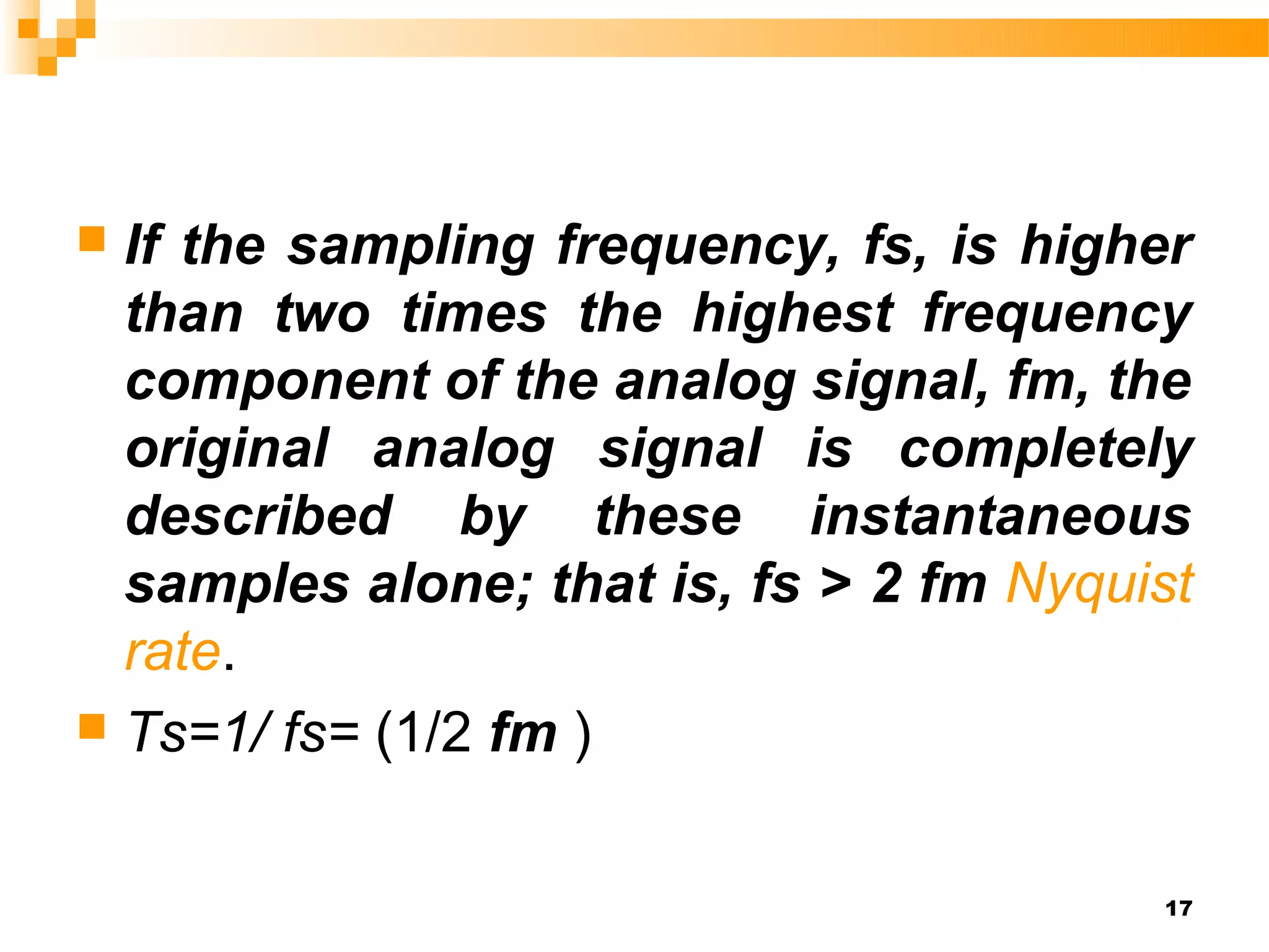  If the sampling frequency, fs, is higher
  than two times the highest frequency
  component of the analog signal, fm, the
  original analog signal is completely
  described by these instantaneous
  samples alone; that is, fs > 2 fm Nyquist
  rate.
 Ts=1/ fs= (1/2 fm )



                                         17
 