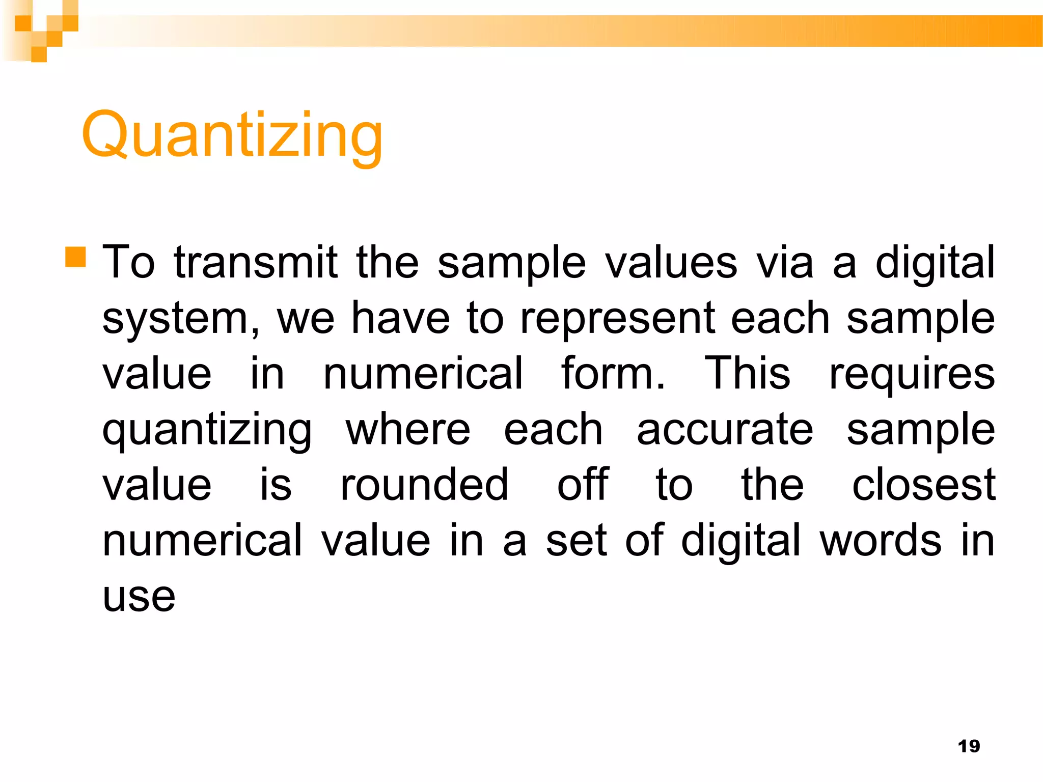 Quantizing
   To transmit the sample values via a digital
    system, we have to represent each sample
    value in numerical form. This requires
    quantizing where each accurate sample
    value is rounded off to the closest
    numerical value in a set of digital words in
    use


                                              19
 