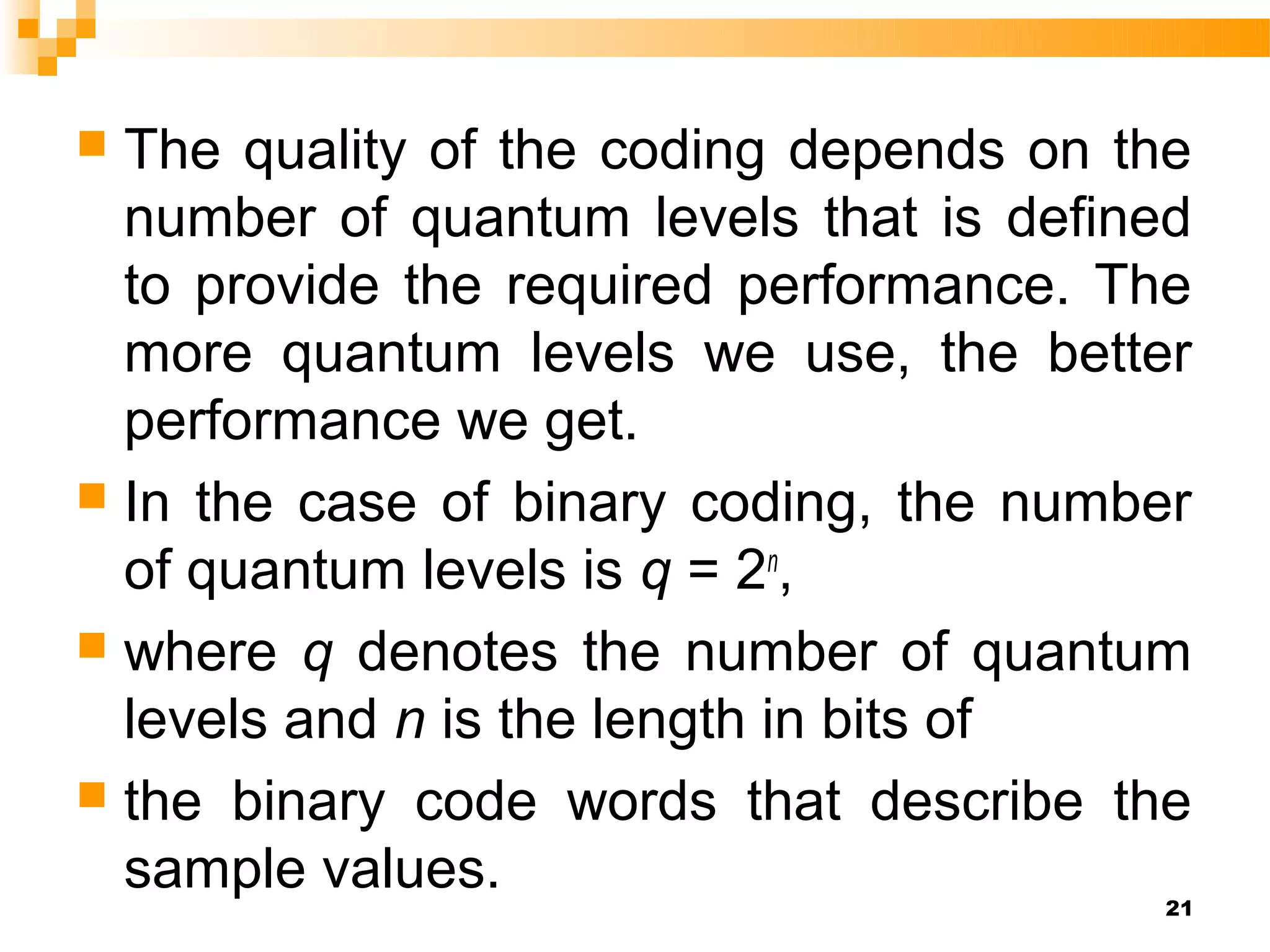  The quality of the coding depends on the
  number of quantum levels that is defined
  to provide the required performance. The
  more quantum levels we use, the better
  performance we get.
 In the case of binary coding, the number
  of quantum levels is q = 2n,
 where q denotes the number of quantum
  levels and n is the length in bits of
 the binary code words that describe the
  sample values.                         21
 