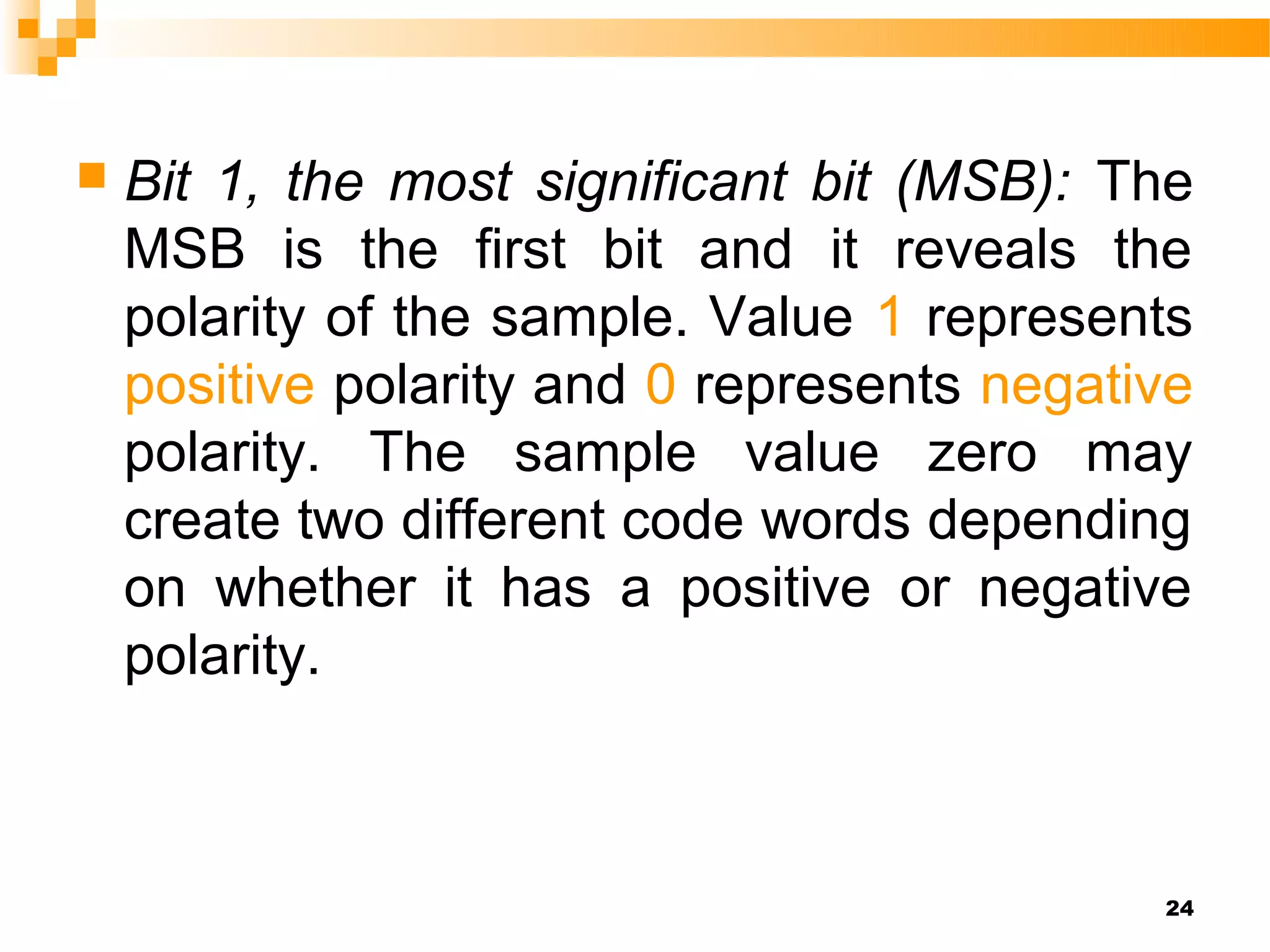    Bit 1, the most significant bit (MSB): The
    MSB is the first bit and it reveals the
    polarity of the sample. Value 1 represents
    positive polarity and 0 represents negative
    polarity. The sample value zero may
    create two different code words depending
    on whether it has a positive or negative
    polarity.



                                             24
 