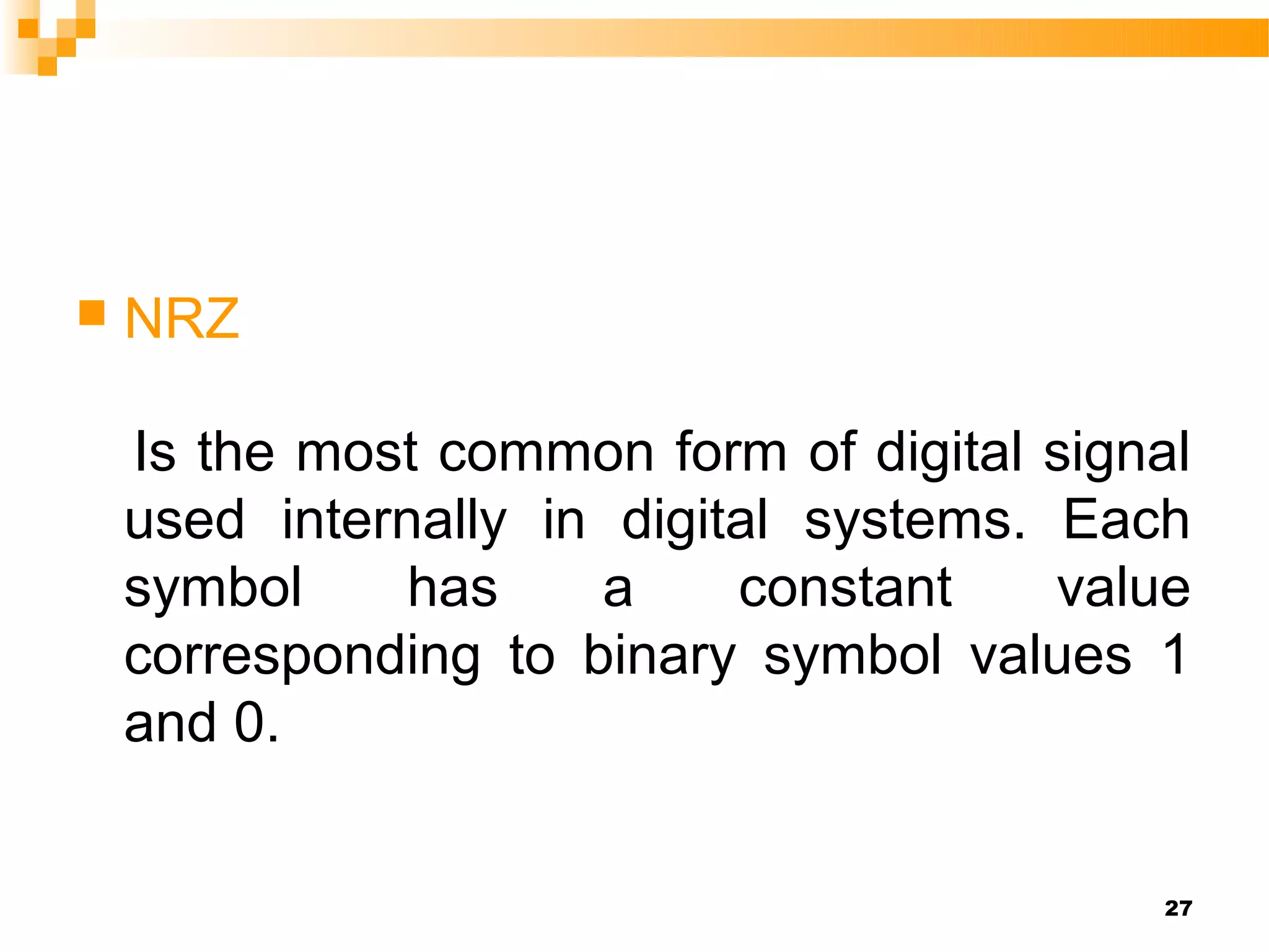    NRZ

    Is the most common form of digital signal
    used internally in digital systems. Each
    symbol     has    a     constant    value
    corresponding to binary symbol values 1
    and 0.


                                           27
 
