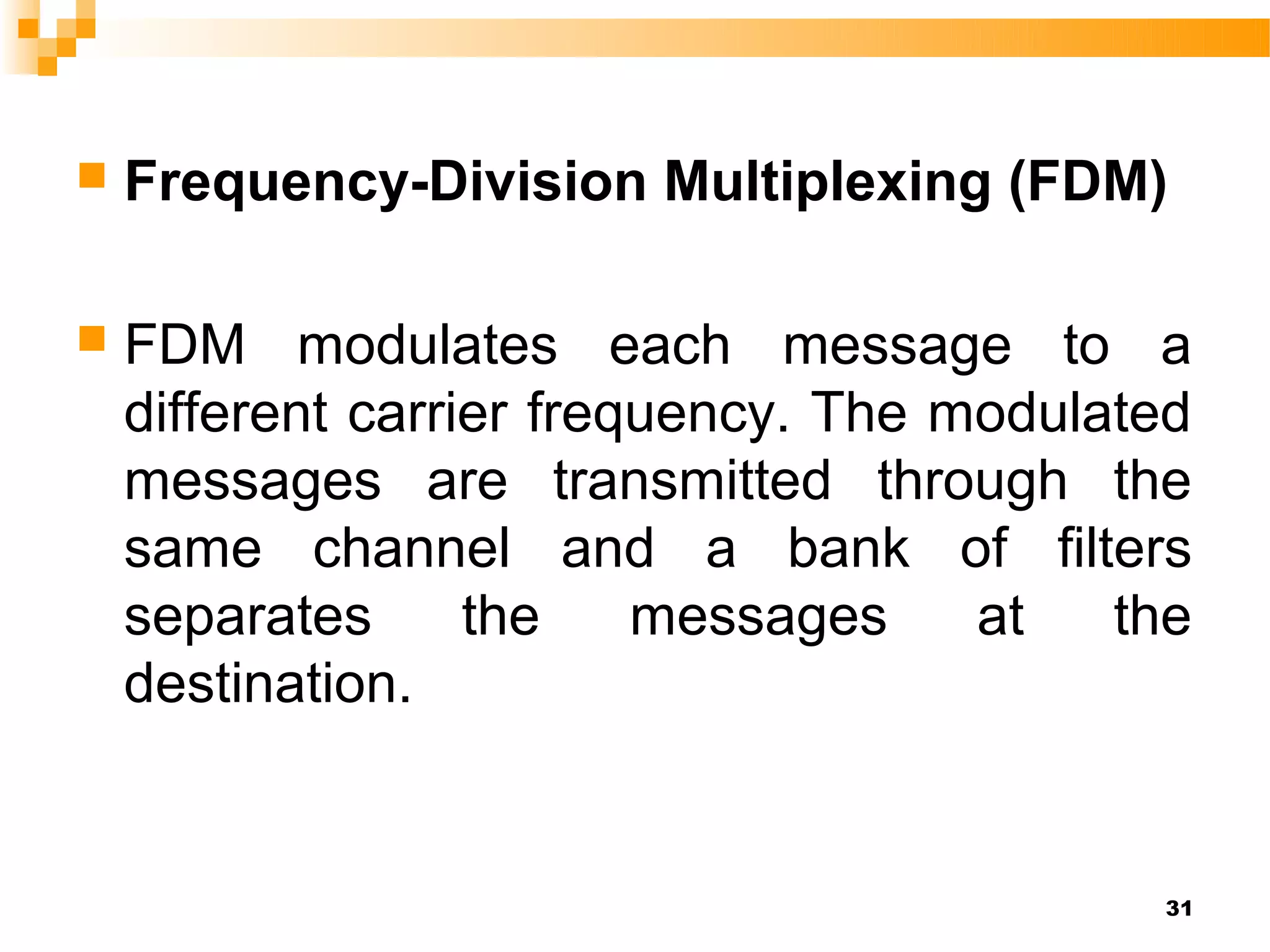    Frequency-Division Multiplexing (FDM)

   FDM modulates each message to a
    different carrier frequency. The modulated
    messages are transmitted through the
    same channel and a bank of filters
    separates      the    messages    at   the
    destination.


                                            31
 