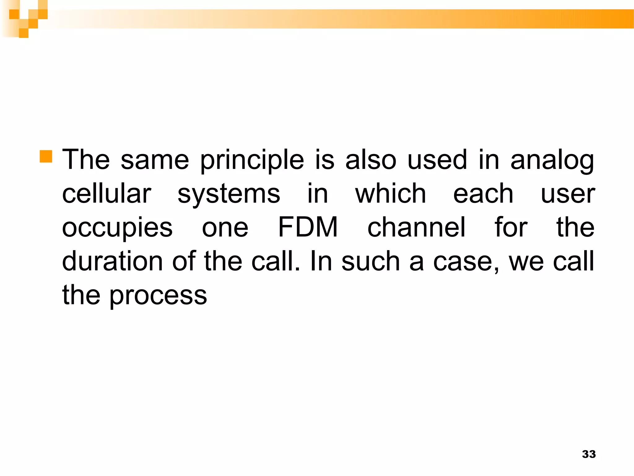    The same principle is also used in analog
    cellular systems in which each user
    occupies one FDM channel for the
    duration of the call. In such a case, we call
    the process




                                               33
 