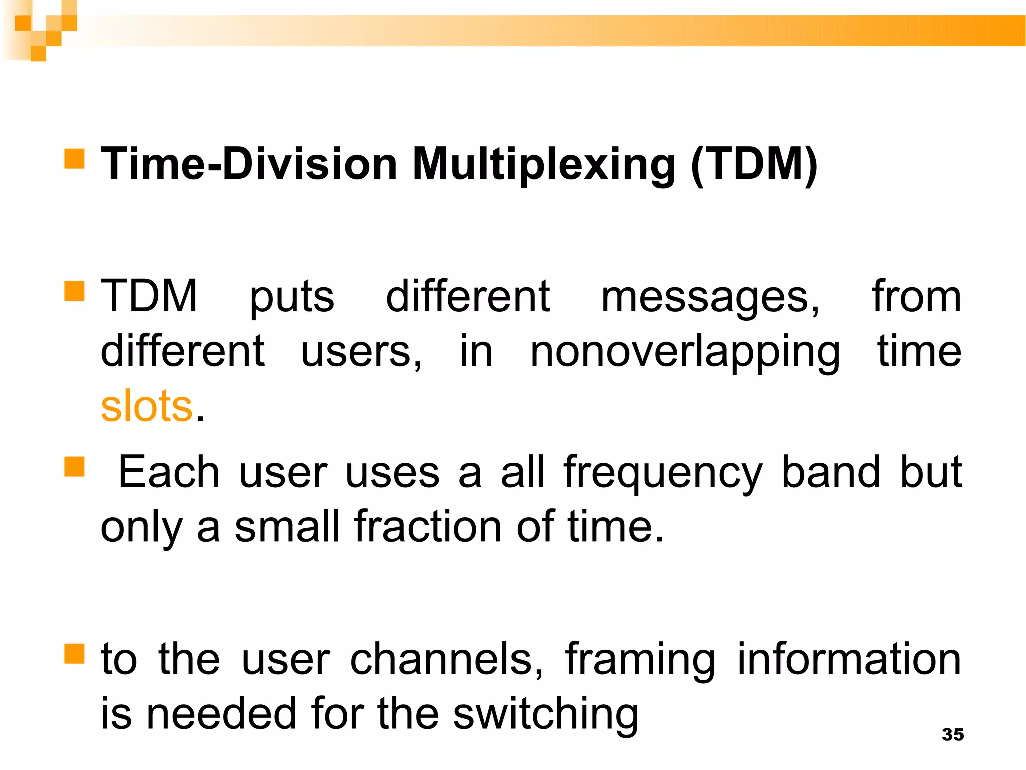    Time-Division Multiplexing (TDM)

TDM puts different messages, from
 different users, in nonoverlapping time
 slots.
 Each user uses a all frequency band but
 only a small fraction of time.

   to the user channels, framing information
    is needed for the switching            35
 