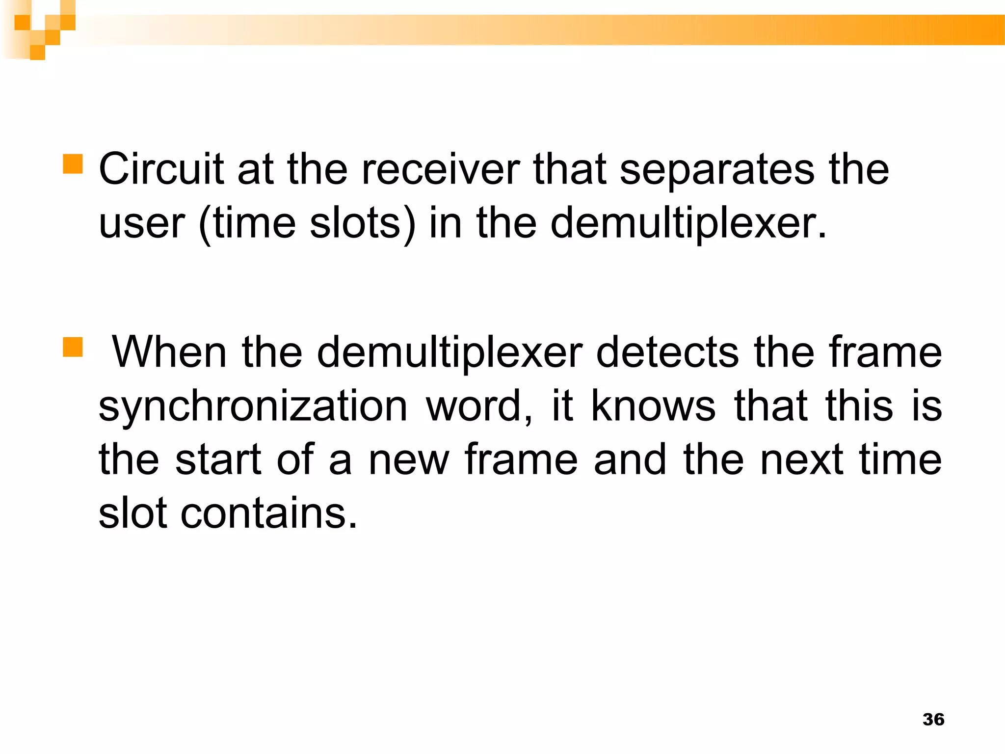    Circuit at the receiver that separates the
    user (time slots) in the demultiplexer.

    When the demultiplexer detects the frame
    synchronization word, it knows that this is
    the start of a new frame and the next time
    slot contains.



                                                 36
 
