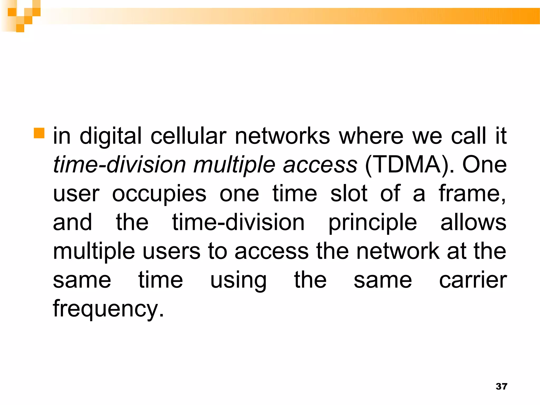    in digital cellular networks where we call it
    time-division multiple access (TDMA). One
    user occupies one time slot of a frame,
    and the time-division principle allows
    multiple users to access the network at the
    same time using the same carrier
    frequency.


                                               37
 