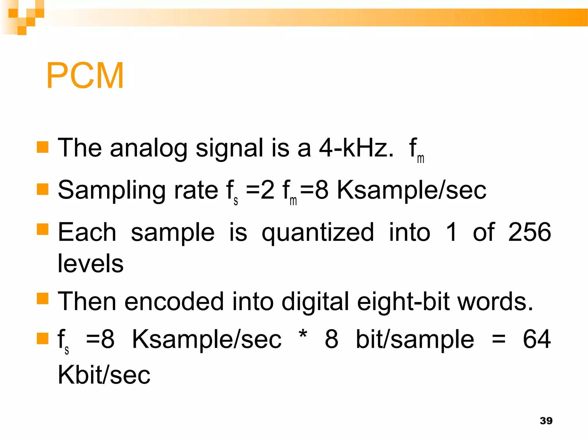 PCM
   The analog signal is a 4-kHz. fm
   Sampling rate fs =2 fm =8 Ksample/sec
 Each sample is quantized into 1 of 256
  levels
 Then encoded into digital eight-bit words.

 fs =8 Ksample/sec * 8 bit/sample = 64
  Kbit/sec
                                            39
 