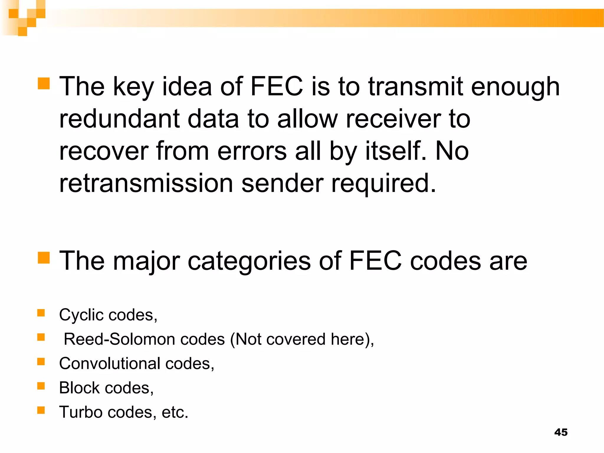    The key idea of FEC is to transmit enough
    redundant data to allow receiver to
    recover from errors all by itself. No
    retransmission sender required.

   The major categories of FEC codes are
   Cyclic codes,
   Reed-Solomon codes (Not covered here),
   Convolutional codes,
   Block codes,
   Turbo codes, etc.
                                             45
 
