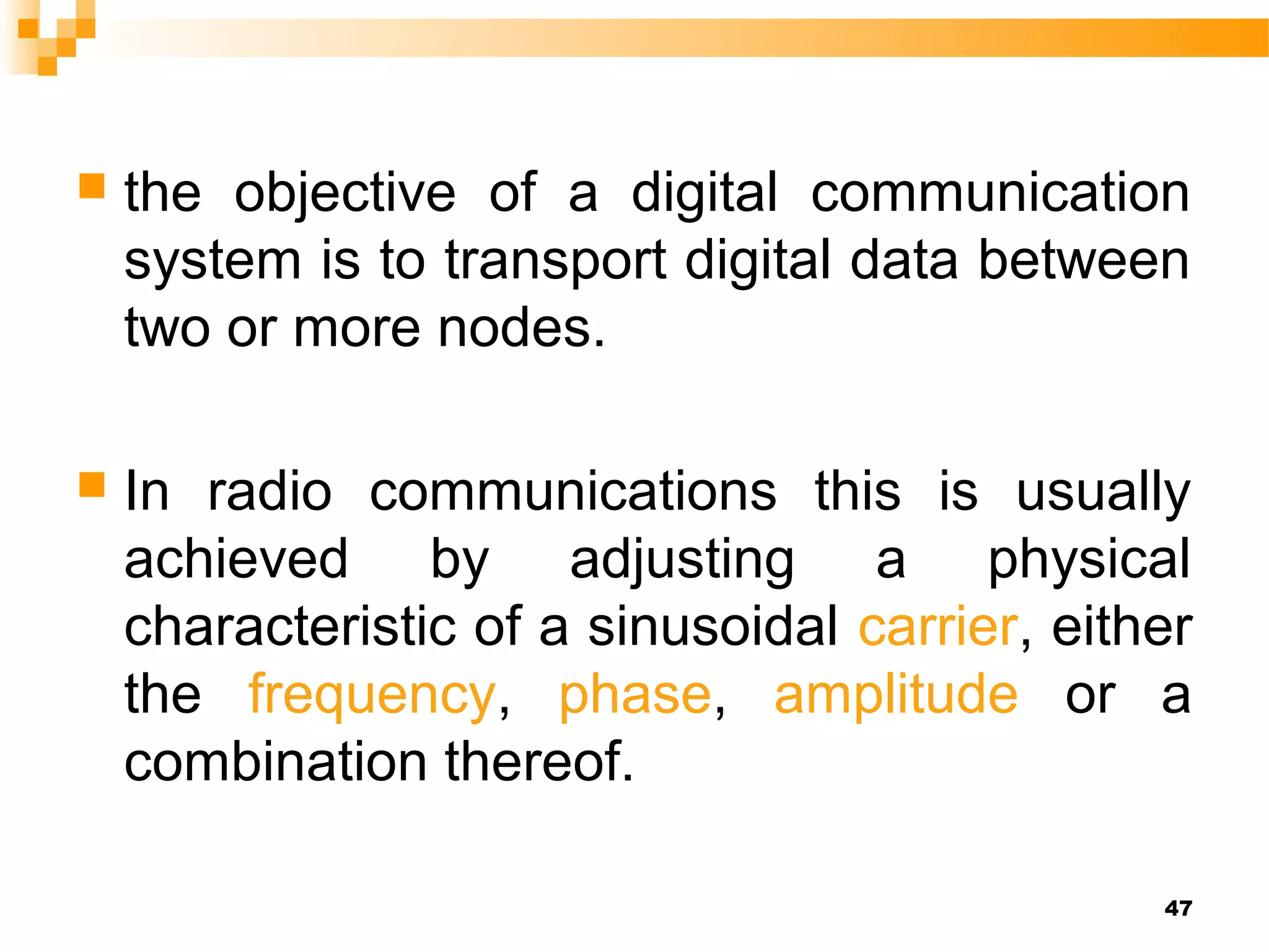    the objective of a digital communication
    system is to transport digital data between
    two or more nodes.

   In radio communications this is usually
    achieved by adjusting a physical
    characteristic of a sinusoidal carrier, either
    the frequency, phase, amplitude or a
    combination thereof.

                                                47
 