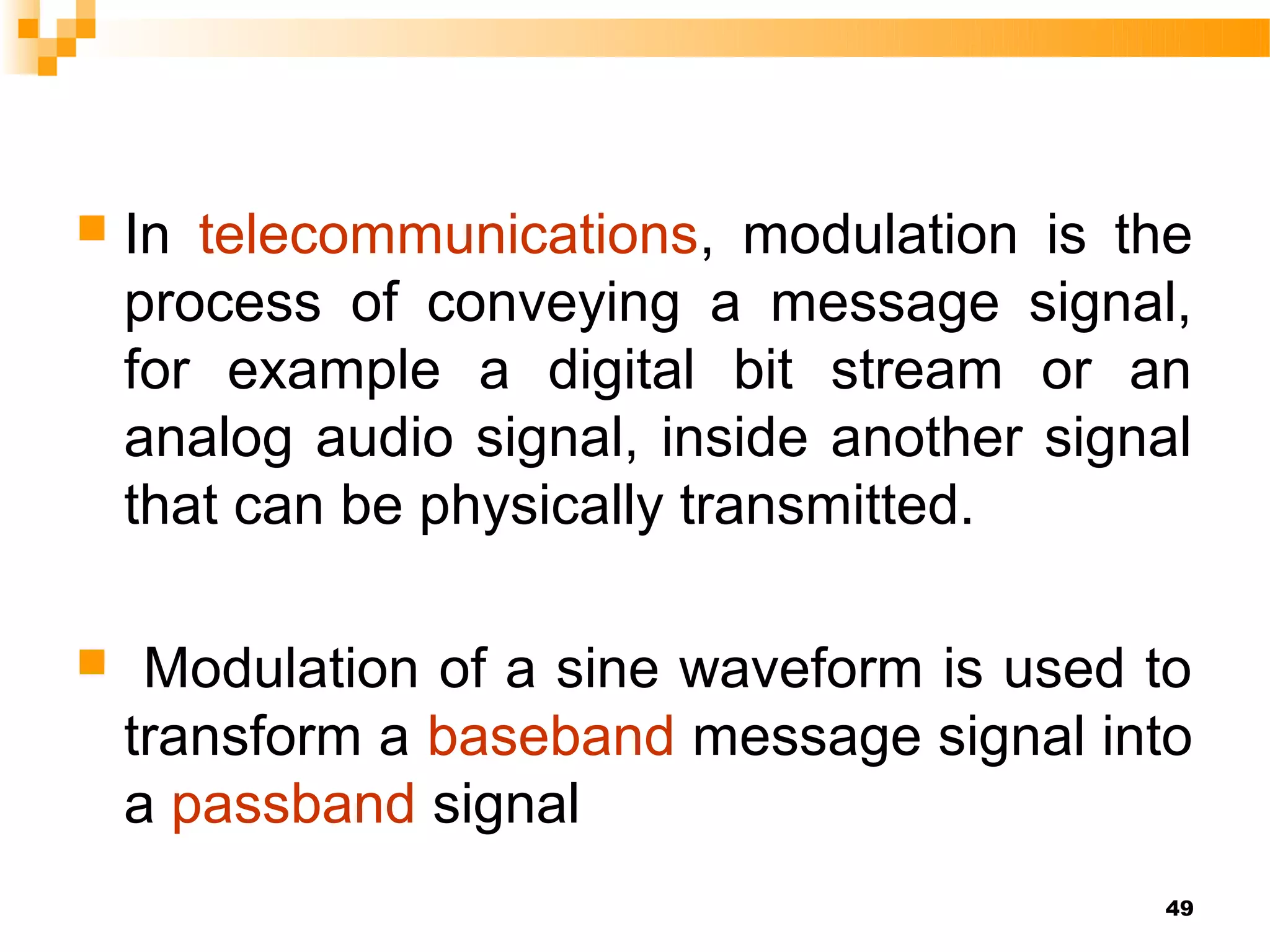    In telecommunications, modulation is the
    process of conveying a message signal,
    for example a digital bit stream or an
    analog audio signal, inside another signal
    that can be physically transmitted.

    Modulation of a sine waveform is used to
    transform a baseband message signal into
    a passband signal
                                            49
 