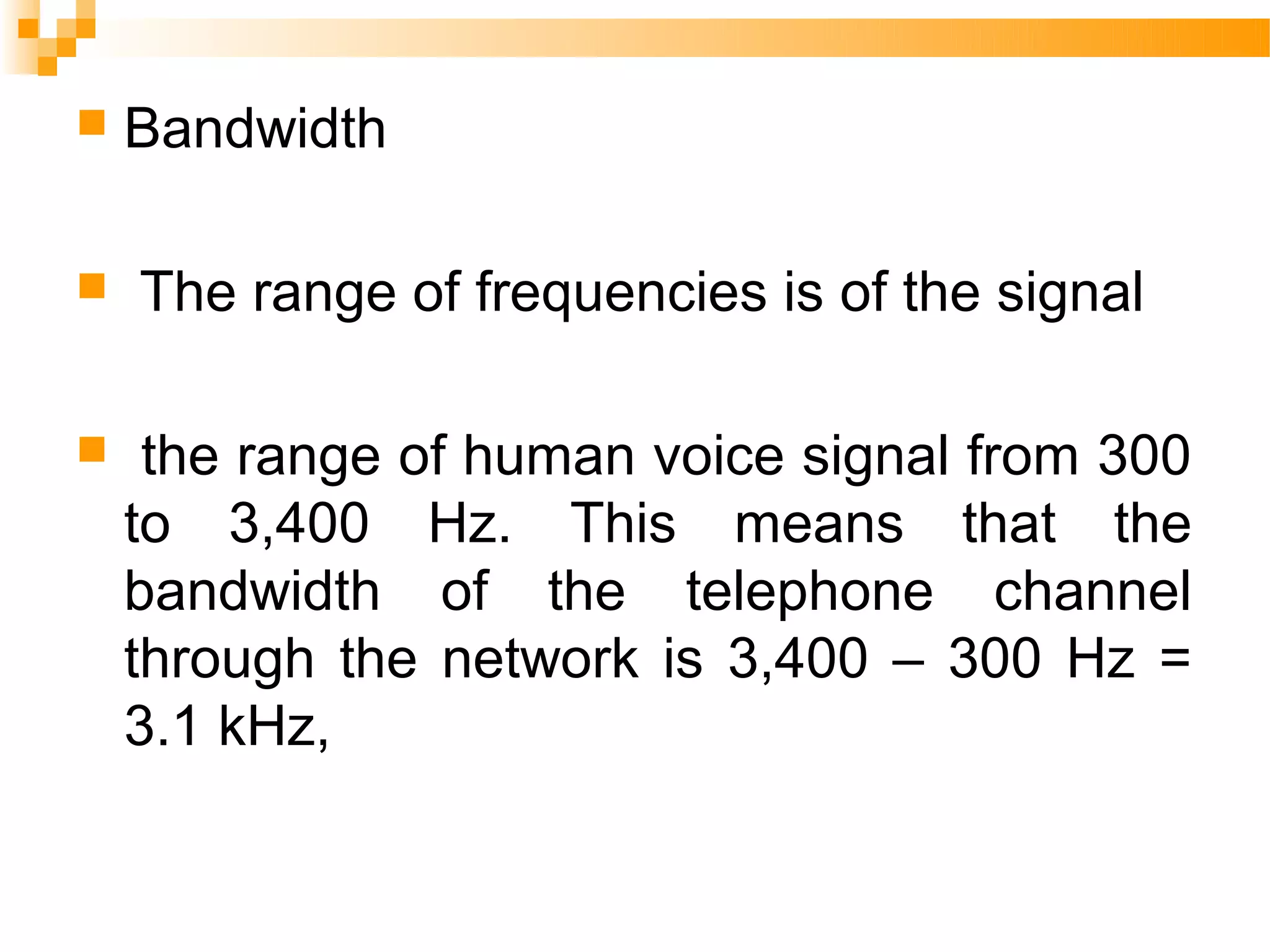    Bandwidth

   The range of frequencies is of the signal

    the range of human voice signal from 300
    to 3,400 Hz. This means that the
    bandwidth of the telephone channel
    through the network is 3,400 – 300 Hz =
    3.1 kHz,
 