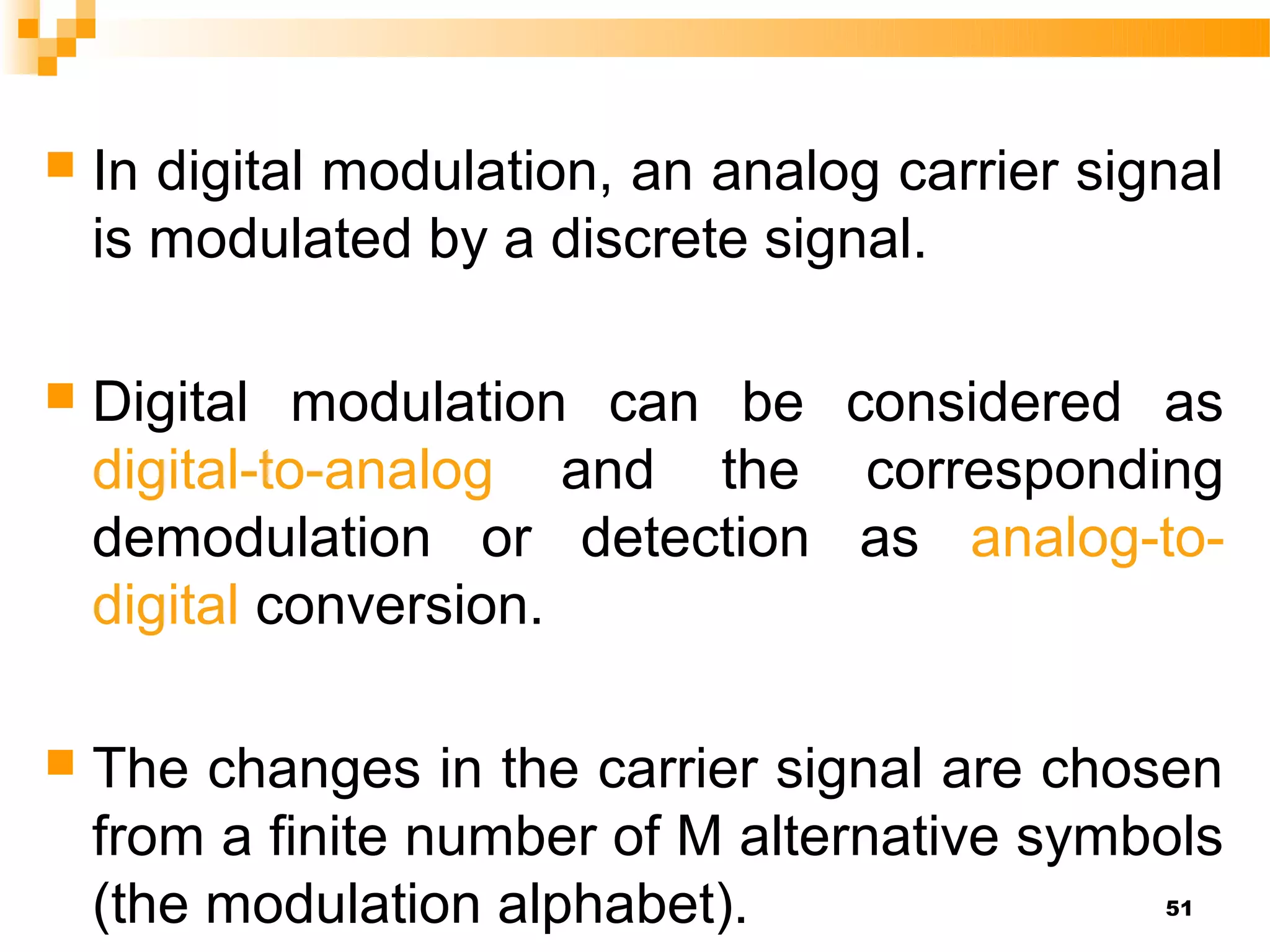    In digital modulation, an analog carrier signal
    is modulated by a discrete signal.

   Digital modulation can be considered as
    digital-to-analog and the corresponding
    demodulation or detection as analog-to-
    digital conversion.

   The changes in the carrier signal are chosen
    from a finite number of M alternative symbols
    (the modulation alphabet).                  51
 