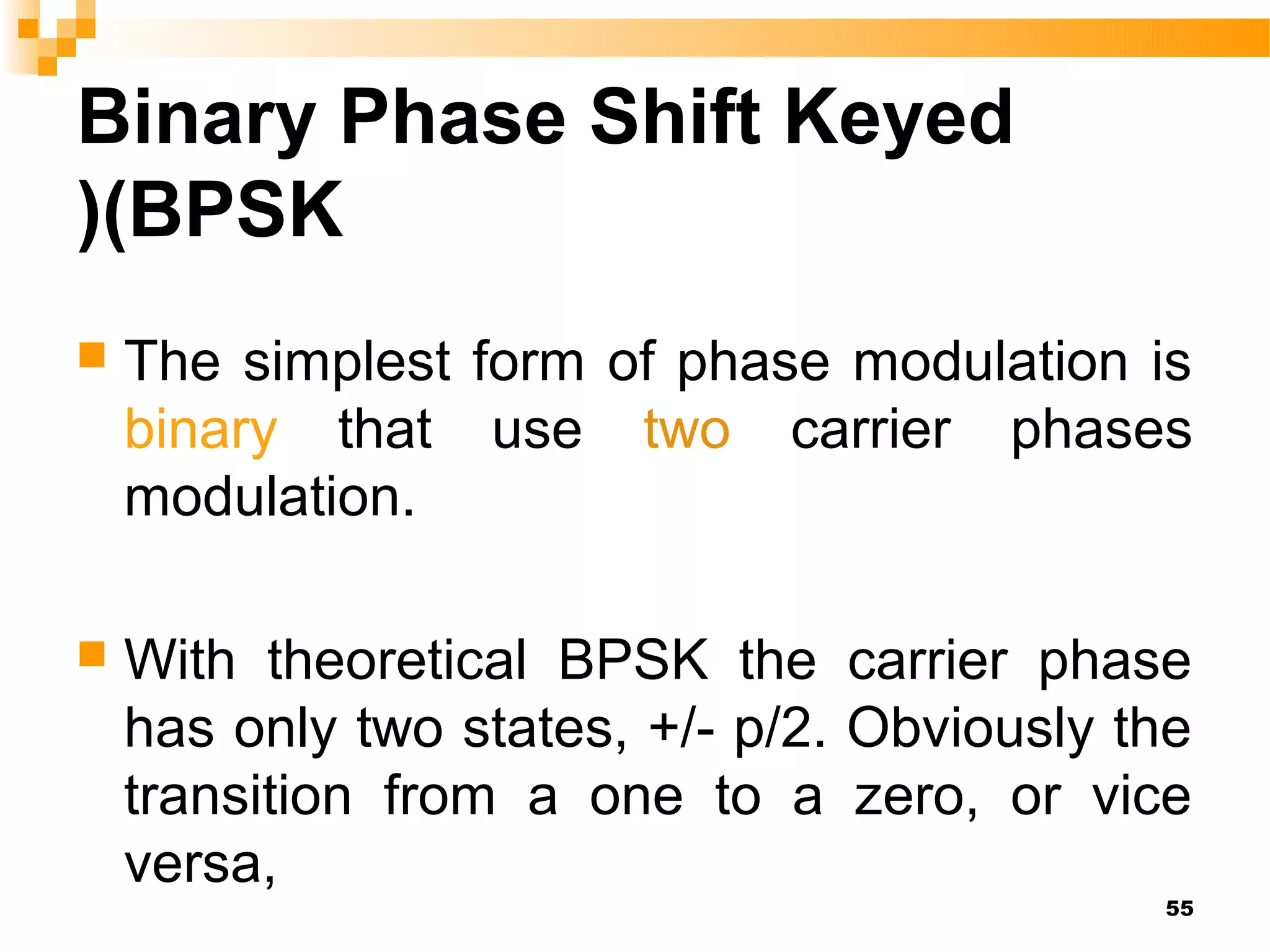 Binary Phase Shift Keyed
)(BPSK
   The simplest form of phase modulation is
    binary that use two carrier phases
    modulation.

   With theoretical BPSK the carrier phase
    has only two states, +/- p/2. Obviously the
    transition from a one to a zero, or vice
    versa,
                                             55
 