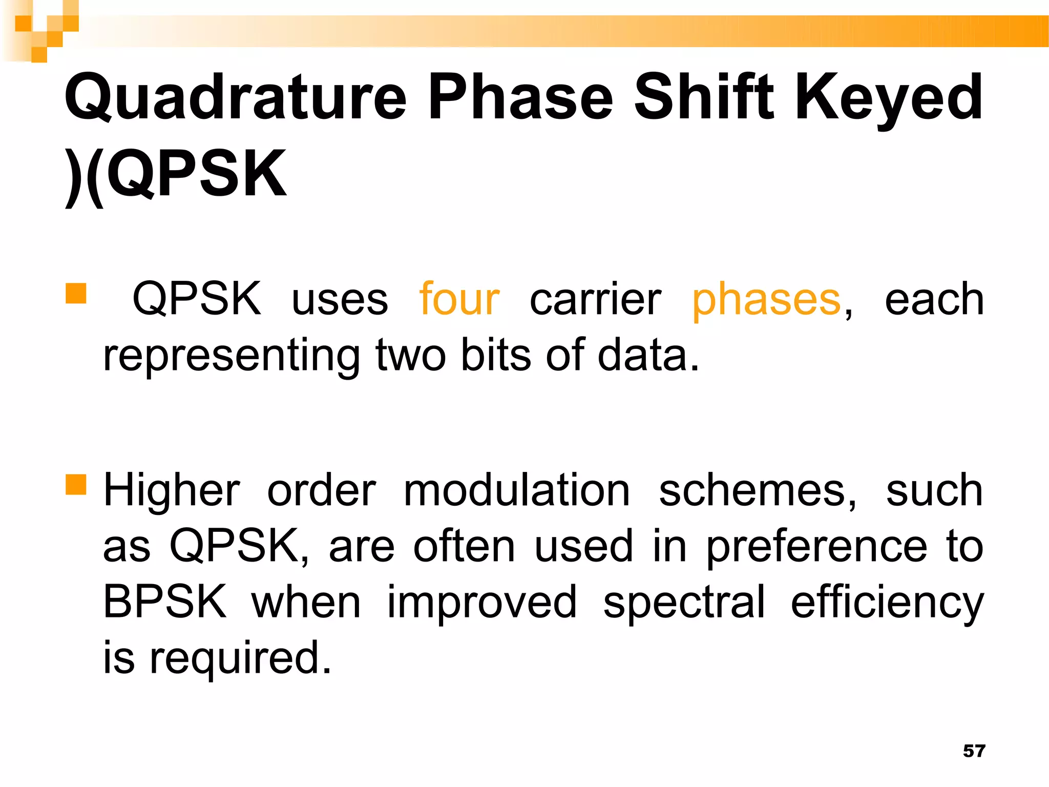 Quadrature Phase Shift Keyed
)(QPSK
     QPSK uses four carrier phases, each
    representing two bits of data.

   Higher order modulation schemes, such
    as QPSK, are often used in preference to
    BPSK when improved spectral efficiency
    is required.
                                          57
 