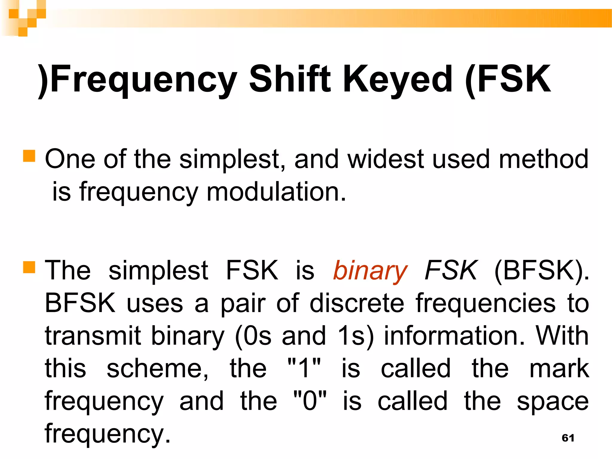 )Frequency Shift Keyed (FSK
   One of the simplest, and widest used method
    is frequency modulation.

   The simplest FSK is binary FSK (BFSK).
    BFSK uses a pair of discrete frequencies to
    transmit binary (0s and 1s) information. With
    this scheme, the "1" is called the mark
    frequency and the "0" is called the space
    frequency.                                61
 