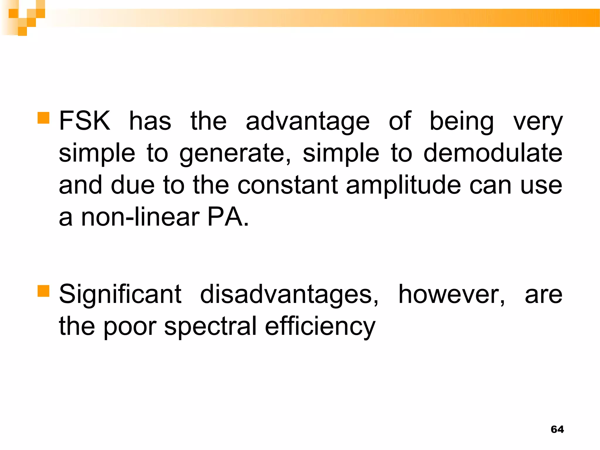    FSK has the advantage of being very
    simple to generate, simple to demodulate
    and due to the constant amplitude can use
    a non-linear PA.

   Significant disadvantages, however, are
    the poor spectral efficiency


                                           64
 