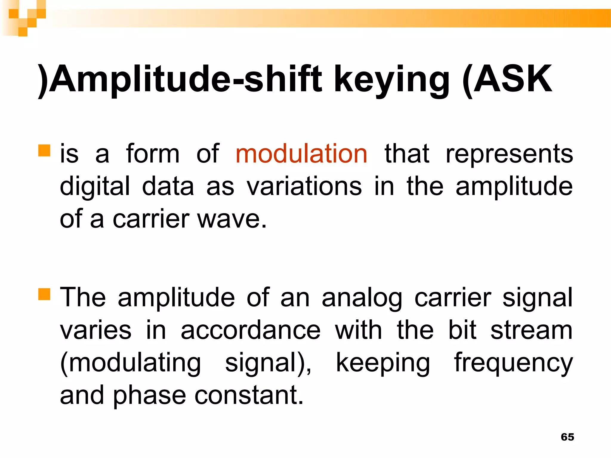 )Amplitude-shift keying (ASK
   is a form of modulation that represents
    digital data as variations in the amplitude
    of a carrier wave.

   The amplitude of an analog carrier signal
    varies in accordance with the bit stream
    (modulating signal), keeping frequency
    and phase constant.
                                             65
 