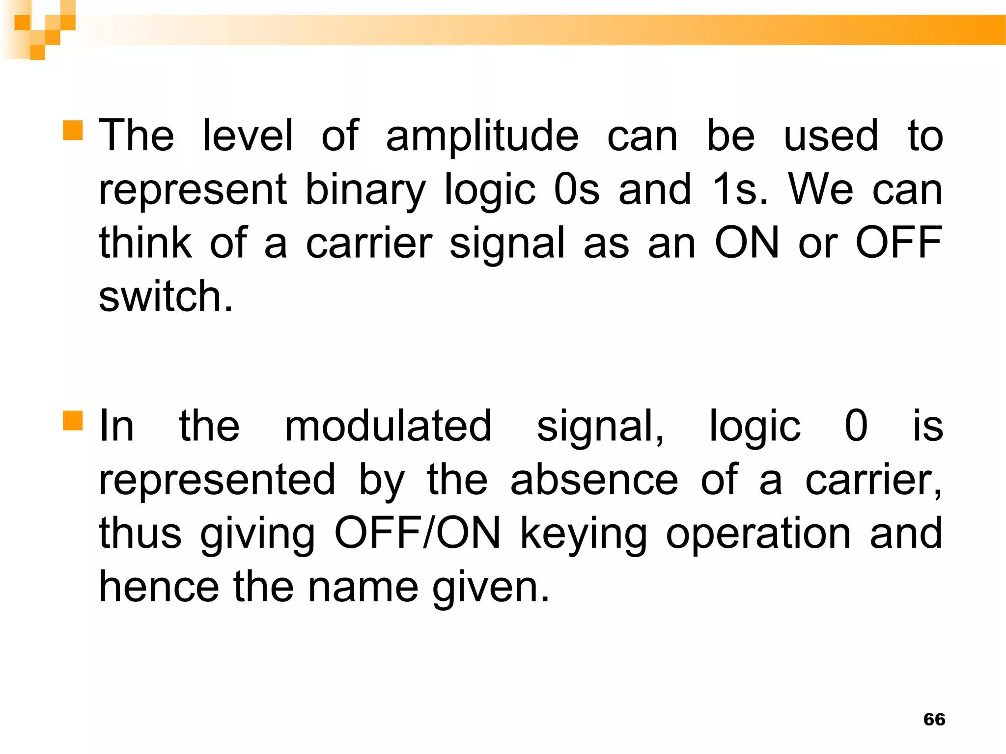    The level of amplitude can be used to
    represent binary logic 0s and 1s. We can
    think of a carrier signal as an ON or OFF
    switch.

   In the modulated signal, logic 0 is
    represented by the absence of a carrier,
    thus giving OFF/ON keying operation and
    hence the name given.

                                           66
 