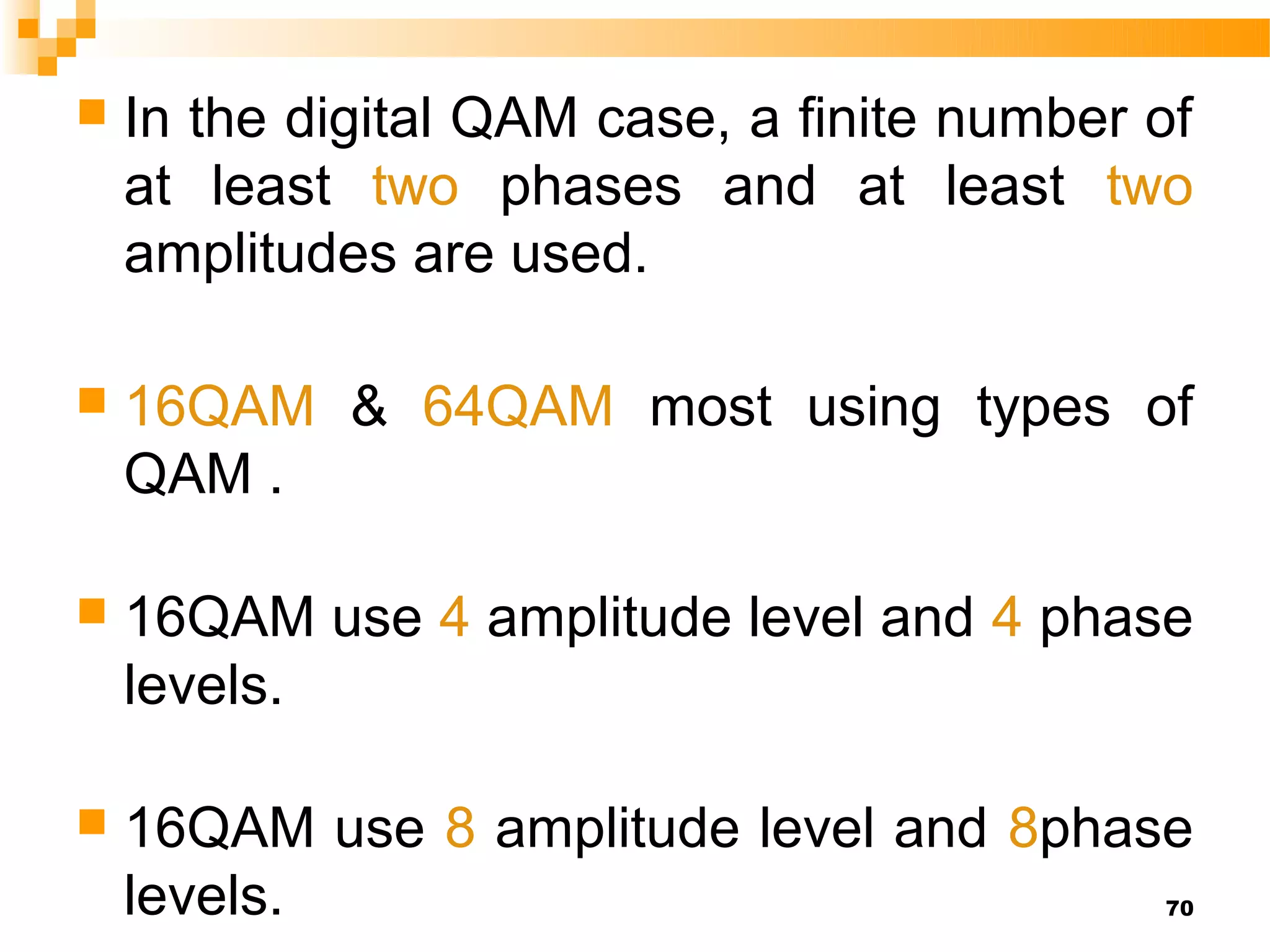    In the digital QAM case, a finite number of
    at least two phases and at least two
    amplitudes are used.

   16QAM & 64QAM most using types of
    QAM .

   16QAM use 4 amplitude level and 4 phase
    levels.

   16QAM use 8 amplitude level and 8phase
    levels.                                  70
 