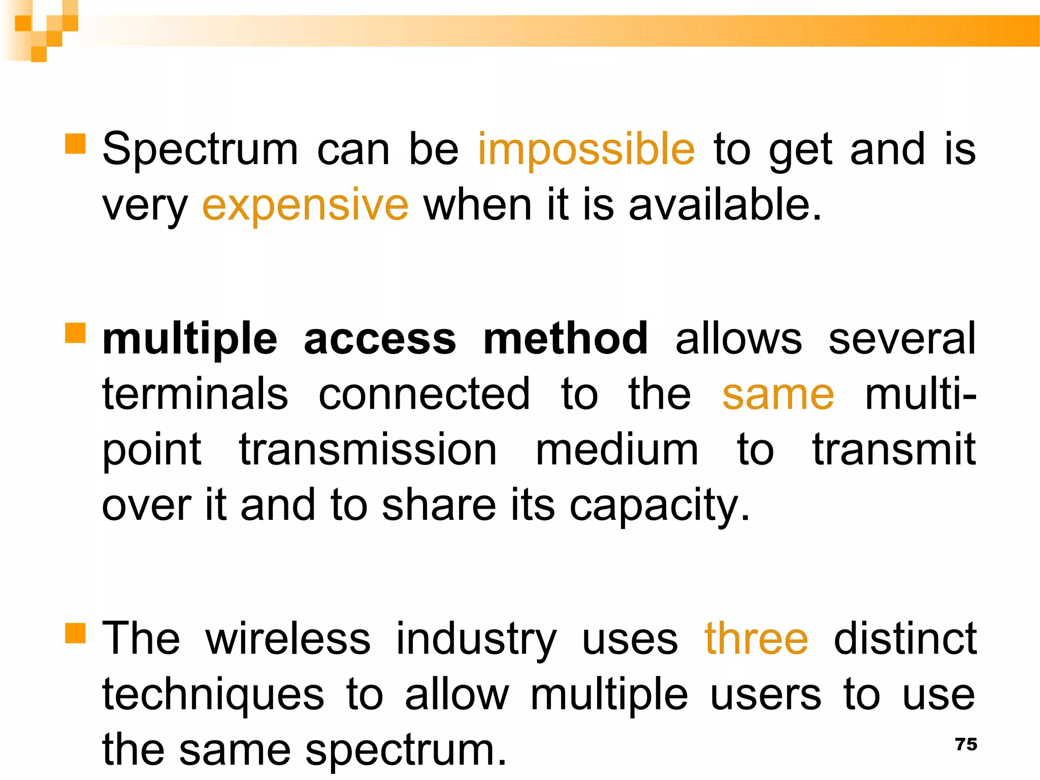    Spectrum can be impossible to get and is
    very expensive when it is available.

   multiple access method allows several
    terminals connected to the same multi-
    point transmission medium to transmit
    over it and to share its capacity.

   The wireless industry uses three distinct
    techniques to allow multiple users to use
    the same spectrum.                     75
 