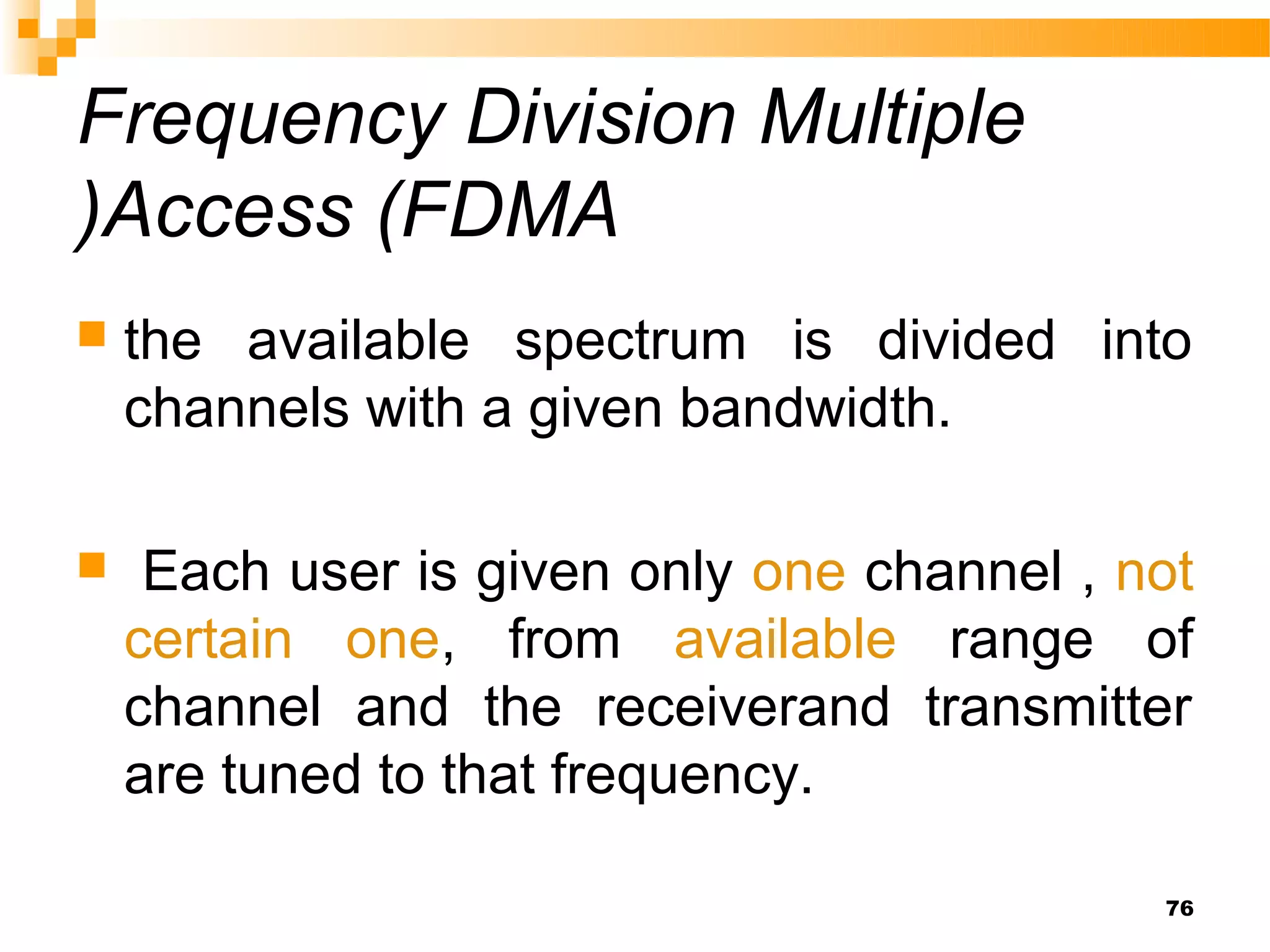 Frequency Division Multiple
)Access (FDMA
   the available spectrum is divided into
    channels with a given bandwidth.

    Each user is given only one channel , not
    certain one, from available range of
    channel and the receiverand transmitter
    are tuned to that frequency.

                                            76
 