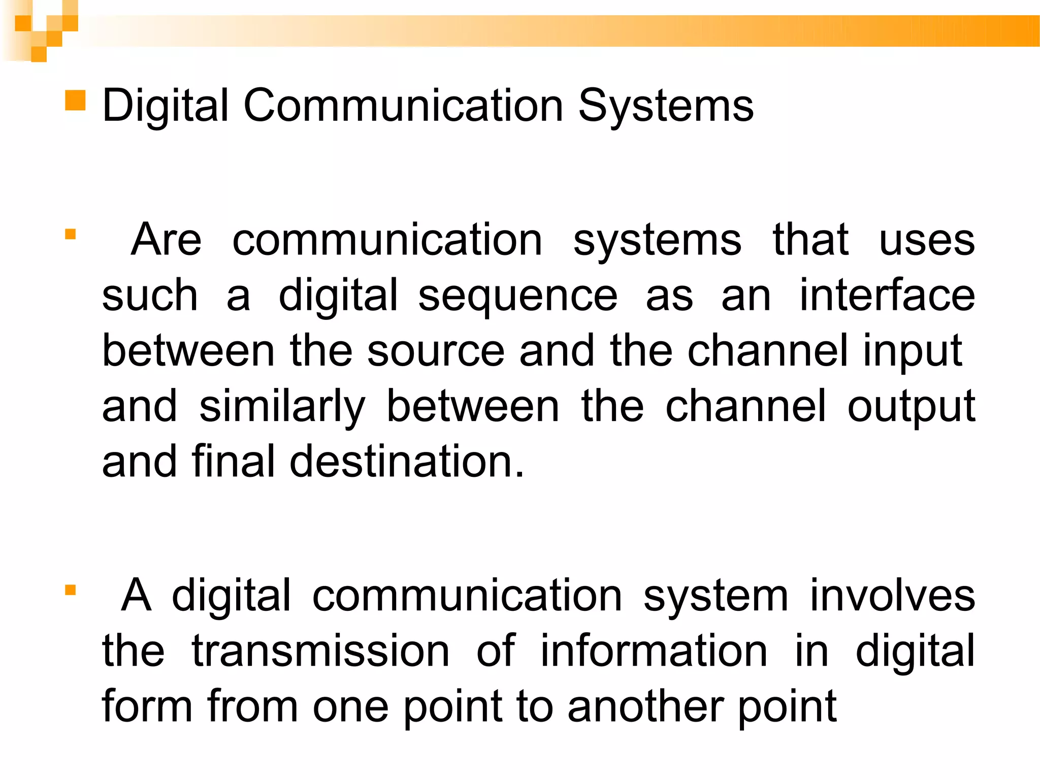    Digital Communication Systems

    Are communication systems that uses
    such a digital sequence as an interface
    between the source and the channel input
    and similarly between the channel output
    and final destination.

    A digital communication system involves
    the transmission of information in digital
    form from one point to another point
 