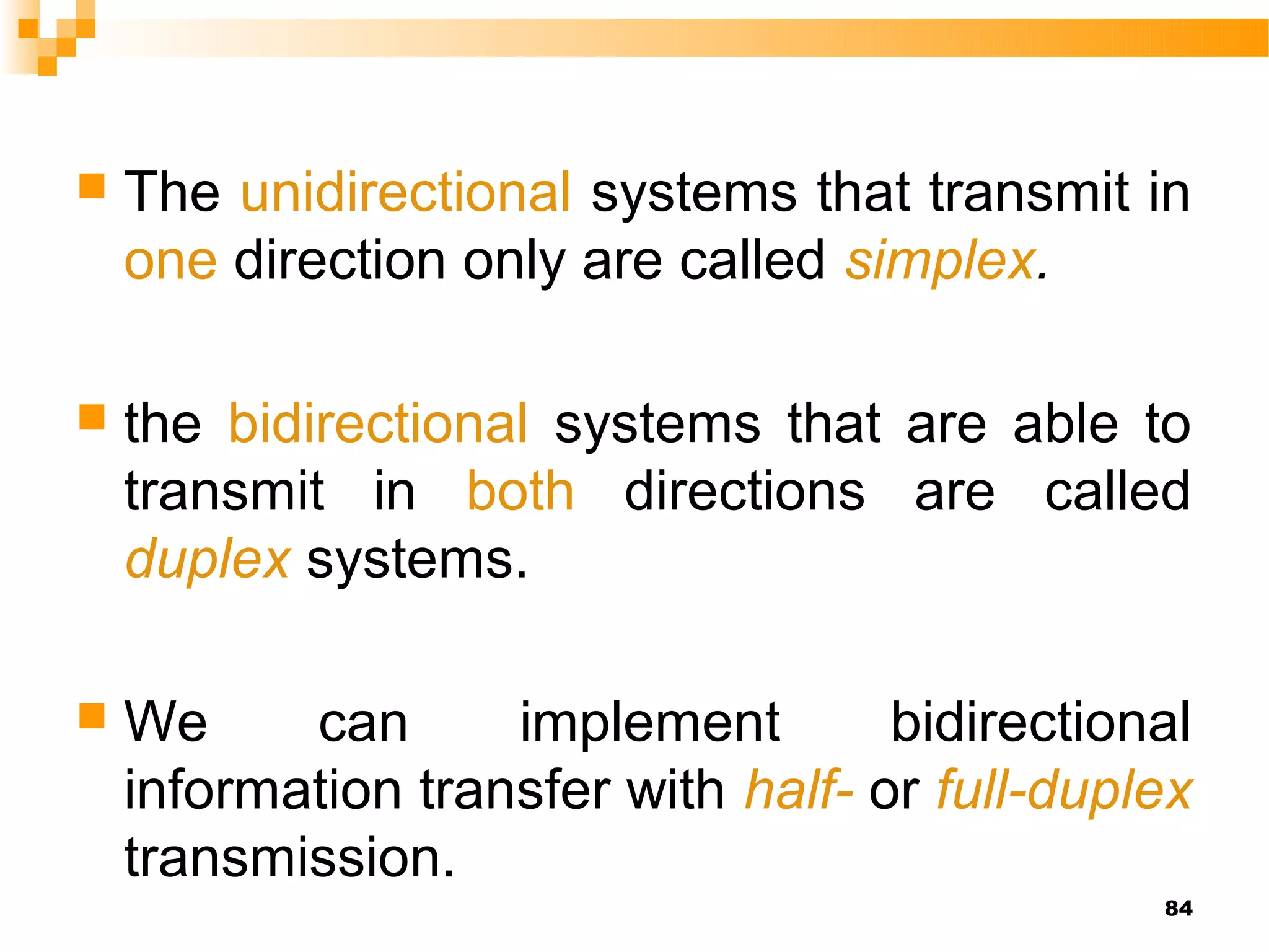    The unidirectional systems that transmit in
    one direction only are called simplex.

   the bidirectional systems that are able to
    transmit in both directions are called
    duplex systems.

   We     can      implement        bidirectional
    information transfer with half- or full-duplex
    transmission.
                                                84
 