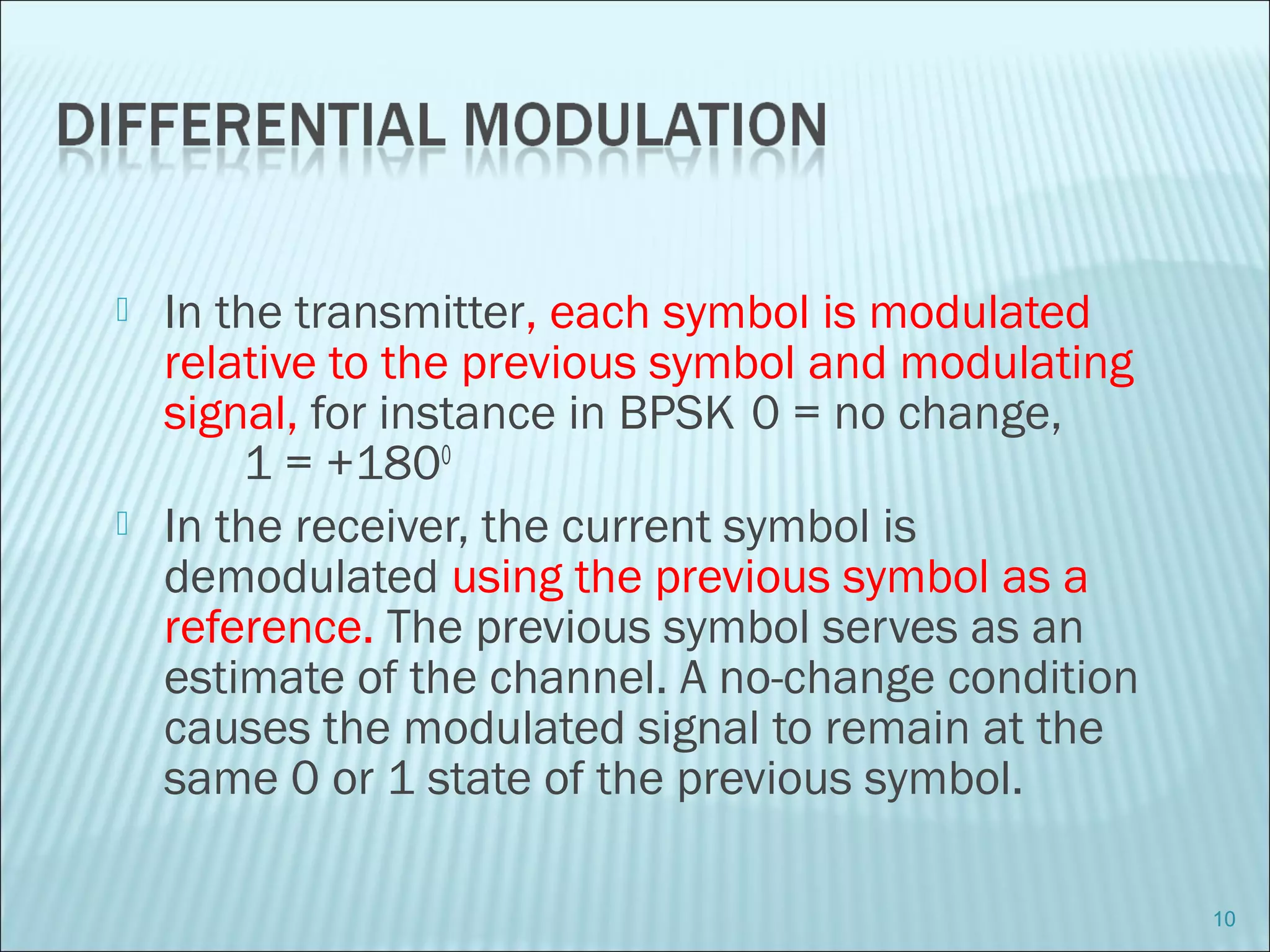  In the transmitter, each symbol is modulated
relative to the previous symbol and modulating
signal, for instance in BPSK 0 = no change,
1 = +1800
 In the receiver, the current symbol is
demodulated using the previous symbol as a
reference. The previous symbol serves as an
estimate of the channel. A no-change condition
causes the modulated signal to remain at the
same 0 or 1 state of the previous symbol.
10
 