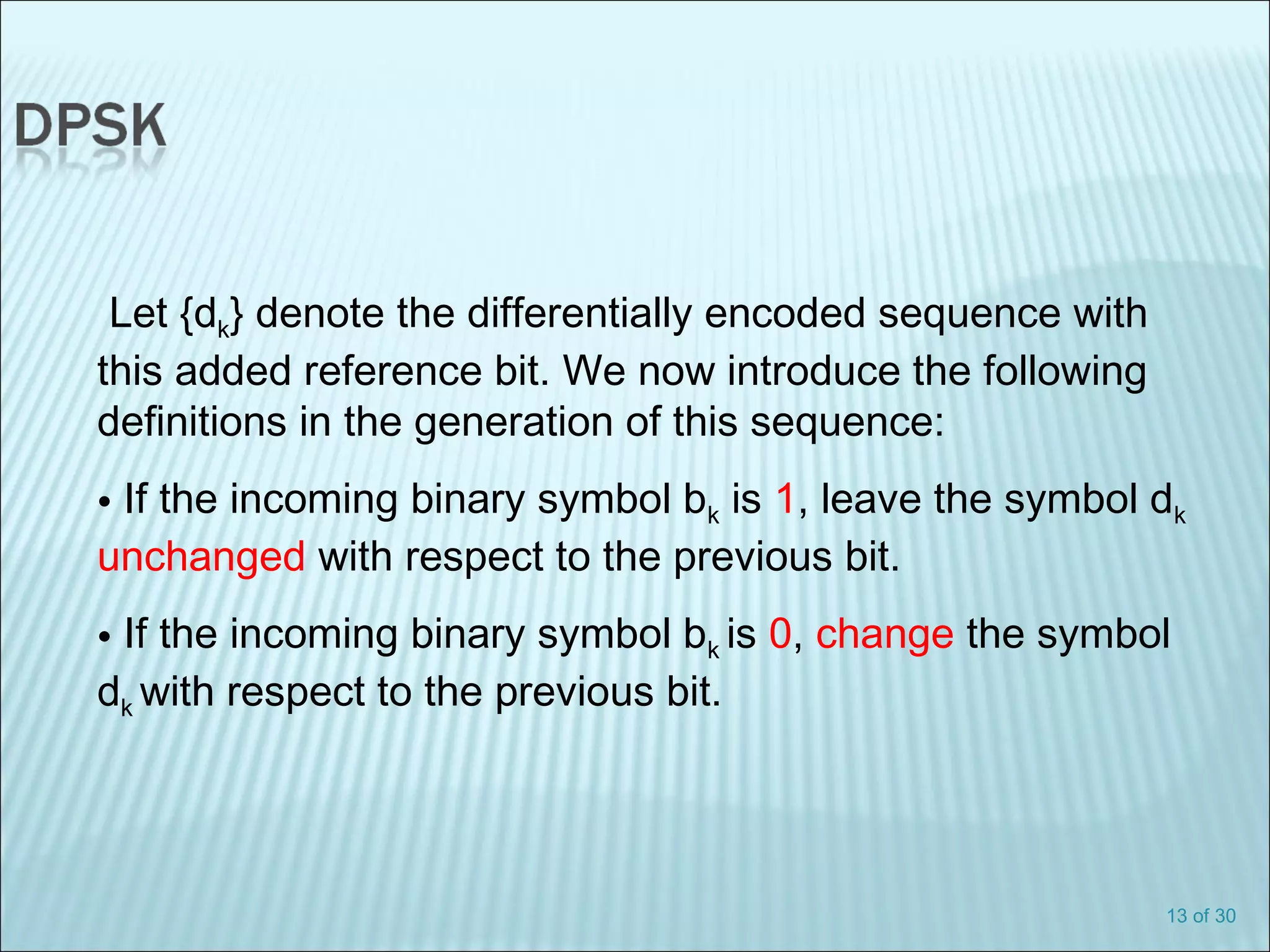 13 of 30
Let {dk} denote the differentially encoded sequence with
this added reference bit. We now introduce the following
definitions in the generation of this sequence:
• If the incoming binary symbol bk is 1, leave the symbol dk
unchanged with respect to the previous bit.
• If the incoming binary symbol bk is 0, change the symbol
dk with respect to the previous bit.
 