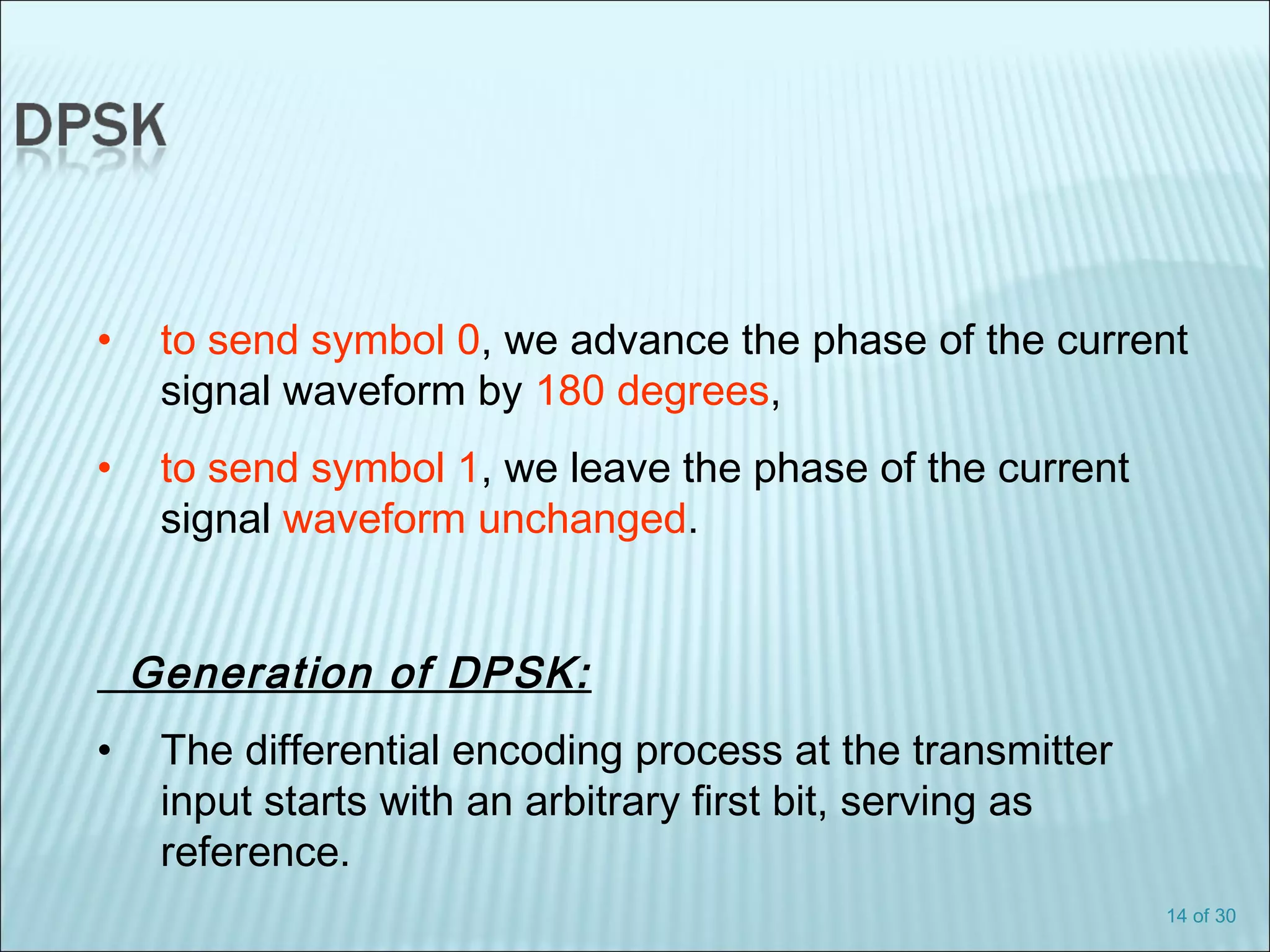 14 of 30
• to send symbol 0, we advance the phase of the current
signal waveform by 180 degrees,
• to send symbol 1, we leave the phase of the current
signal waveform unchanged.
Generation of DPSK:
• The differential encoding process at the transmitter
input starts with an arbitrary first bit, serving as
reference.
 