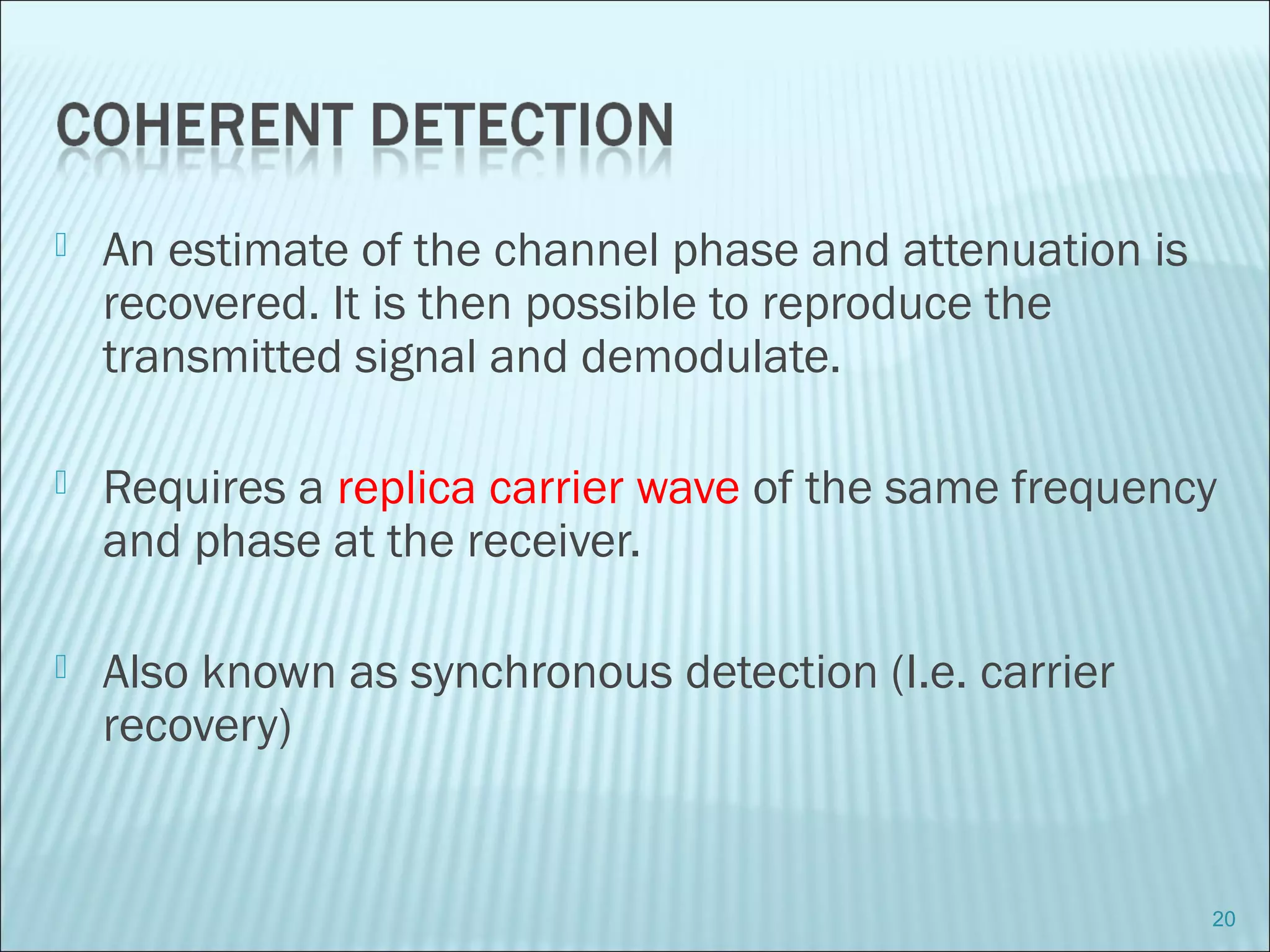  An estimate of the channel phase and attenuation is
recovered. It is then possible to reproduce the
transmitted signal and demodulate.
 Requires a replica carrier wave of the same frequency
and phase at the receiver.
 Also known as synchronous detection (I.e. carrier
recovery)
20
 