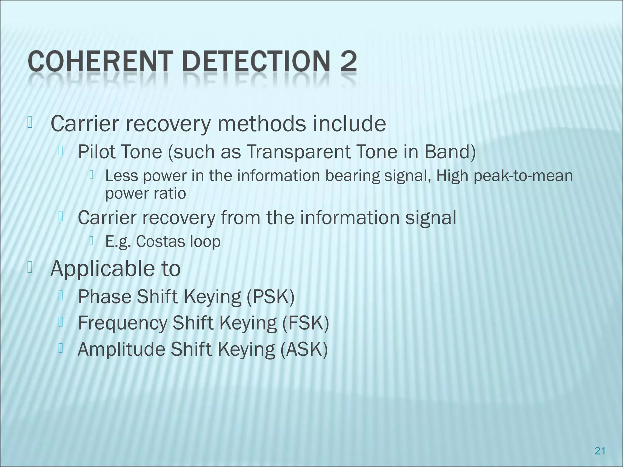  Carrier recovery methods include
 Pilot Tone (such as Transparent Tone in Band)
 Less power in the information bearing signal, High peak-to-mean
power ratio
 Carrier recovery from the information signal
 E.g. Costas loop
 Applicable to
 Phase Shift Keying (PSK)
 Frequency Shift Keying (FSK)
 Amplitude Shift Keying (ASK)
21
 