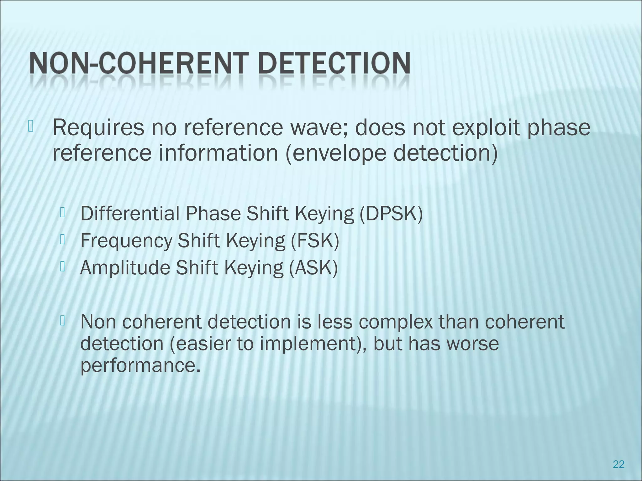  Requires no reference wave; does not exploit phase
reference information (envelope detection)
 Differential Phase Shift Keying (DPSK)
 Frequency Shift Keying (FSK)
 Amplitude Shift Keying (ASK)
 Non coherent detection is less complex than coherent
detection (easier to implement), but has worse
performance.
22
 