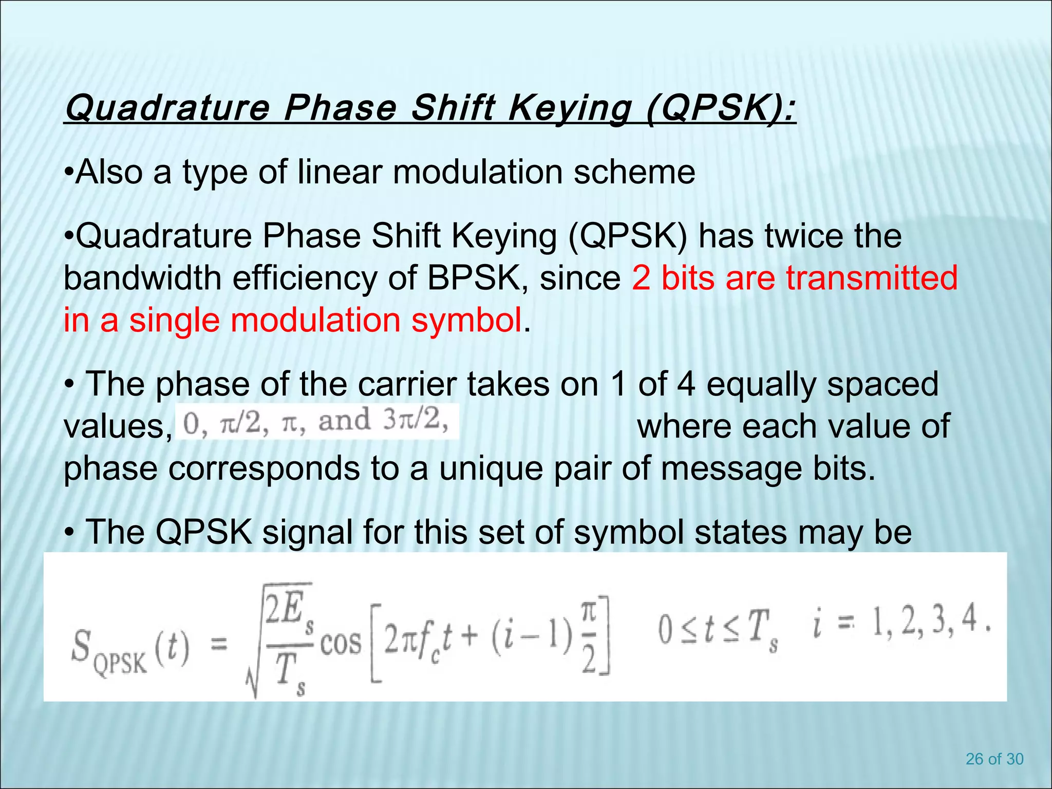 26 of 30
Quadrature Phase Shift Keying (QPSK):
•Also a type of linear modulation scheme
•Quadrature Phase Shift Keying (QPSK) has twice the
bandwidth efficiency of BPSK, since 2 bits are transmitted
in a single modulation symbol.
• The phase of the carrier takes on 1 of 4 equally spaced
values, such as where each value of
phase corresponds to a unique pair of message bits.
• The QPSK signal for this set of symbol states may be
defined as:
 