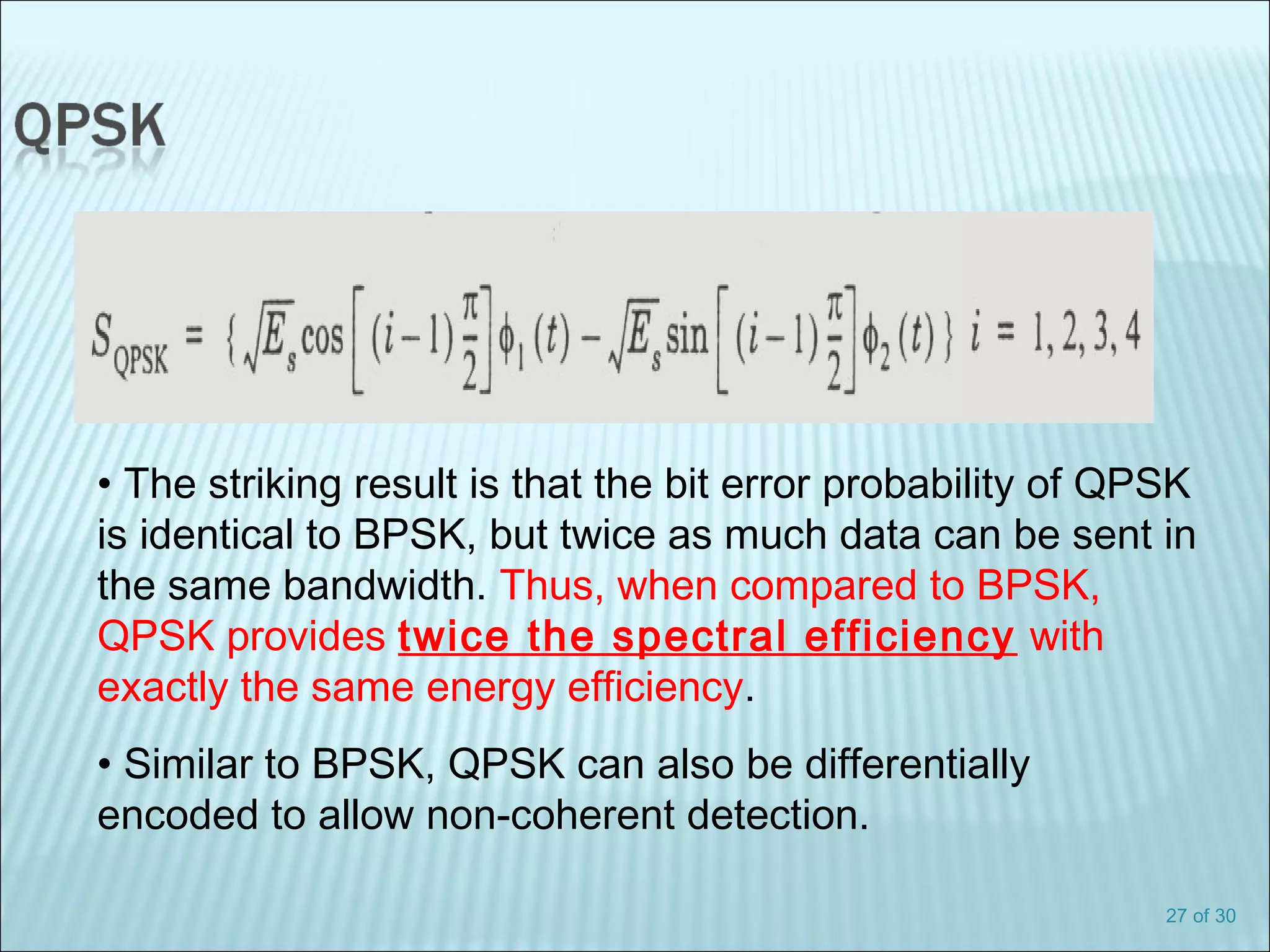27 of 30
• The striking result is that the bit error probability of QPSK
is identical to BPSK, but twice as much data can be sent in
the same bandwidth. Thus, when compared to BPSK,
QPSK provides twice the spectral efficiency with
exactly the same energy efficiency.
• Similar to BPSK, QPSK can also be differentially
encoded to allow non-coherent detection.
 