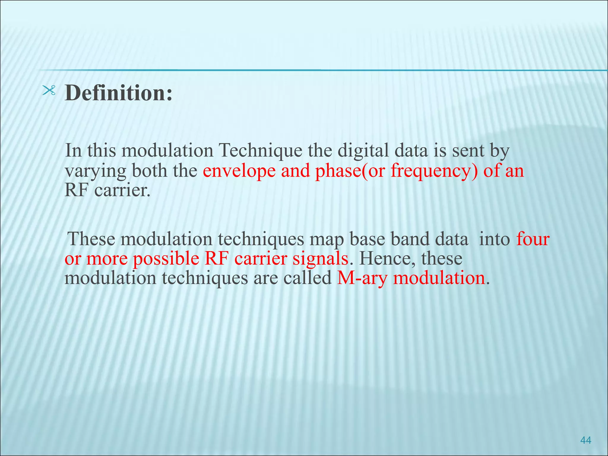  Definition:
In this modulation Technique the digital data is sent by
varying both the envelope and phase(or frequency) of an
RF carrier.
These modulation techniques map base band data into four
or more possible RF carrier signals. Hence, these
modulation techniques are called M-ary modulation.
44
 