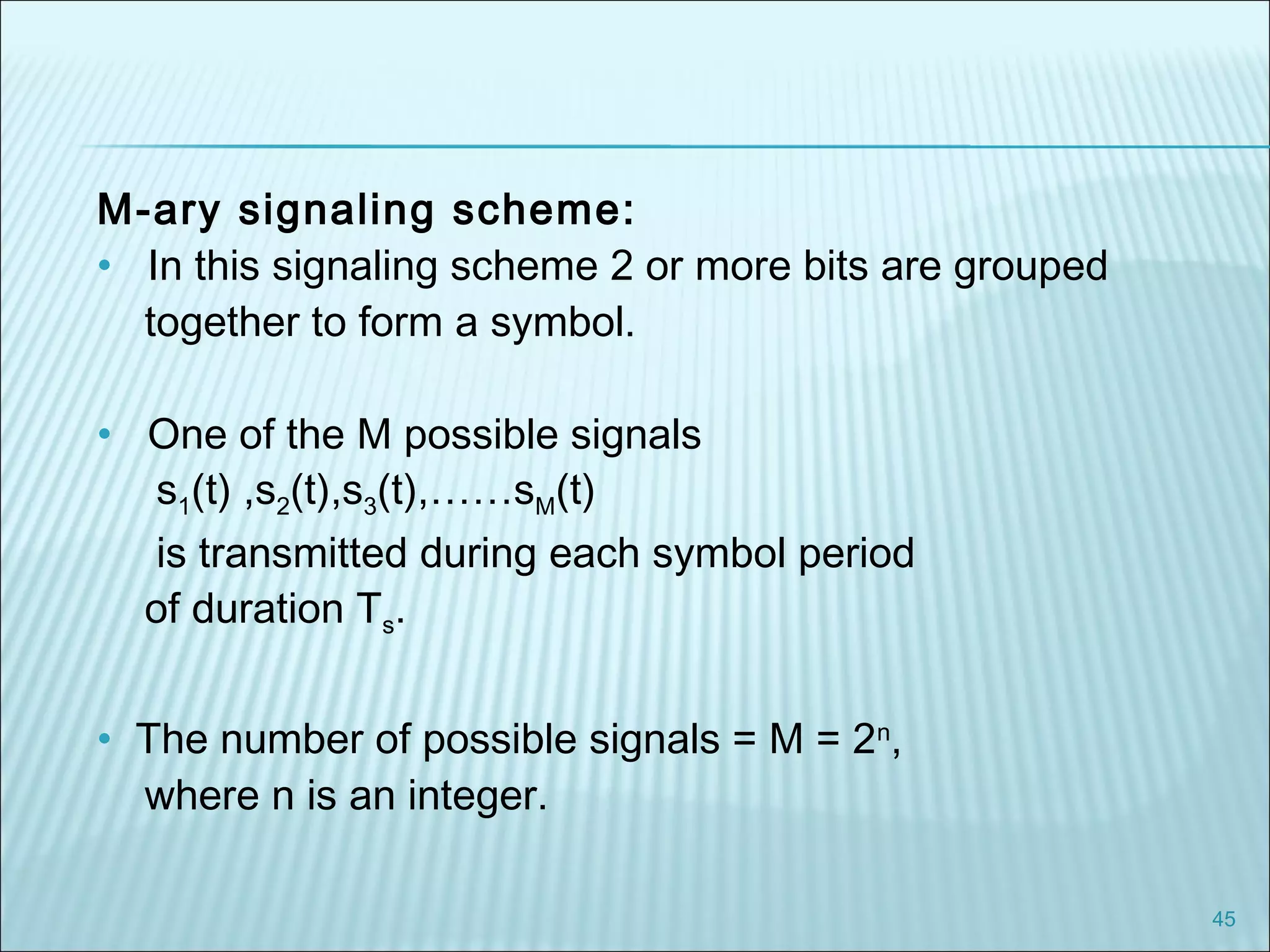 45
M-ary signaling scheme:
• In this signaling scheme 2 or more bits are grouped
together to form a symbol.
• One of the M possible signals
s1(t) ,s2(t),s3(t),……sM(t)
is transmitted during each symbol period
of duration Ts.
• The number of possible signals = M = 2n
,
where n is an integer.
 