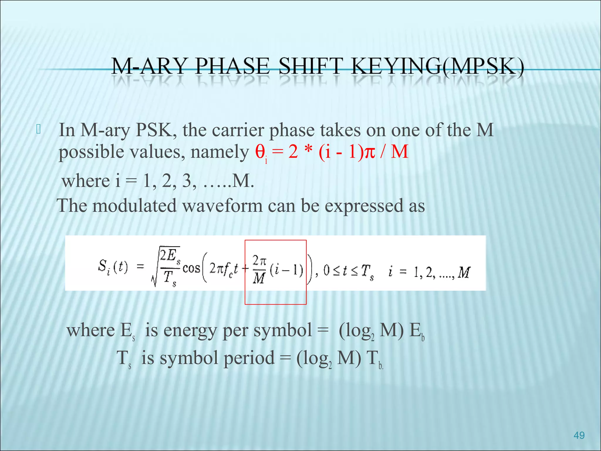  In M-ary PSK, the carrier phase takes on one of the M
possible values, namely θi
= 2 * (i - 1)π / M
where i = 1, 2, 3, …..M.
The modulated waveform can be expressed as
where Es is energy per symbol = (log2 M) Eb
Ts is symbol period = (log2 M) Tb.
49
 