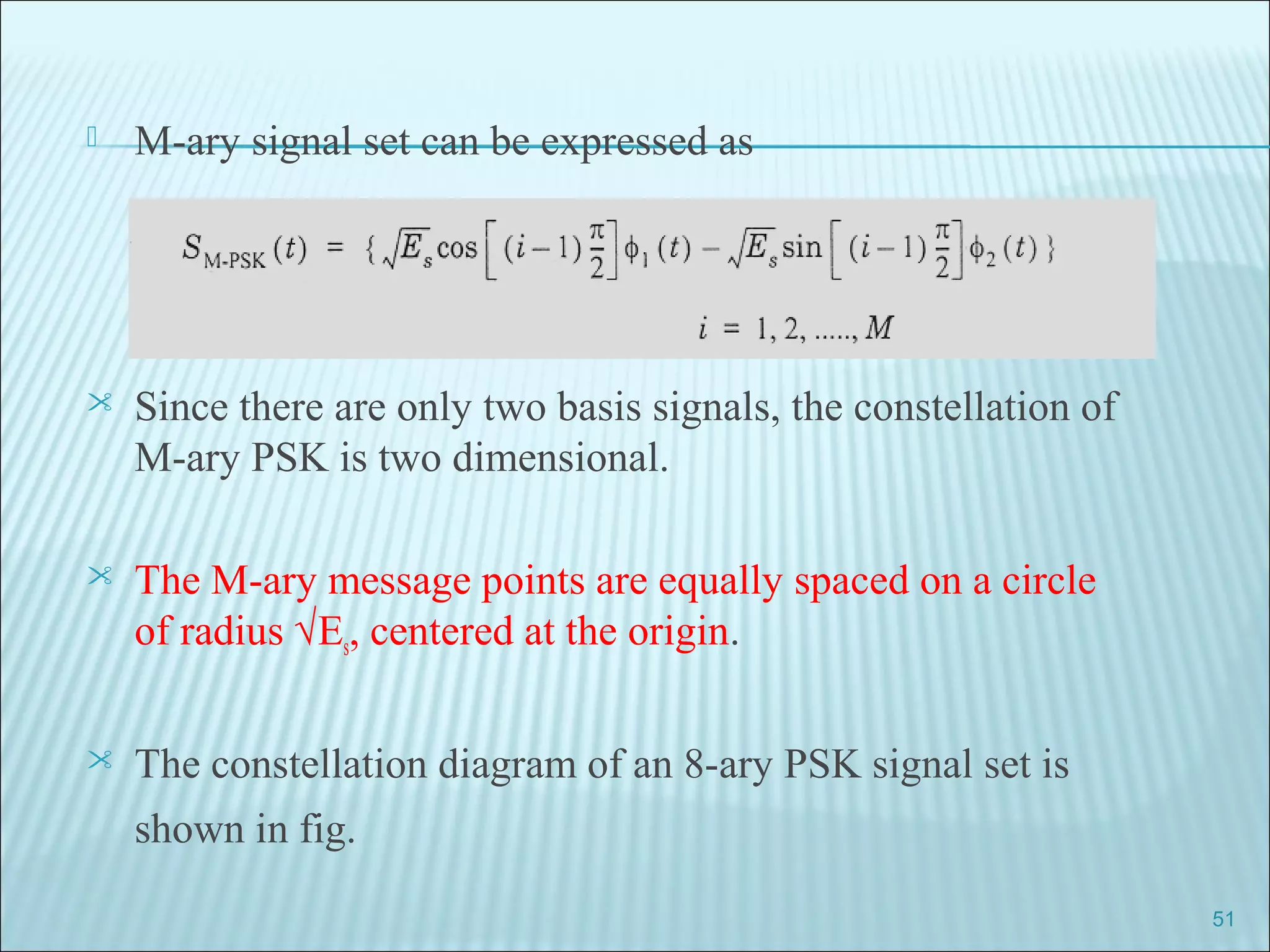  M-ary signal set can be expressed as
 Since there are only two basis signals, the constellation of
M-ary PSK is two dimensional.
 The M-ary message points are equally spaced on a circle
of radius √Es, centered at the origin.
 The constellation diagram of an 8-ary PSK signal set is
shown in fig.
51
 