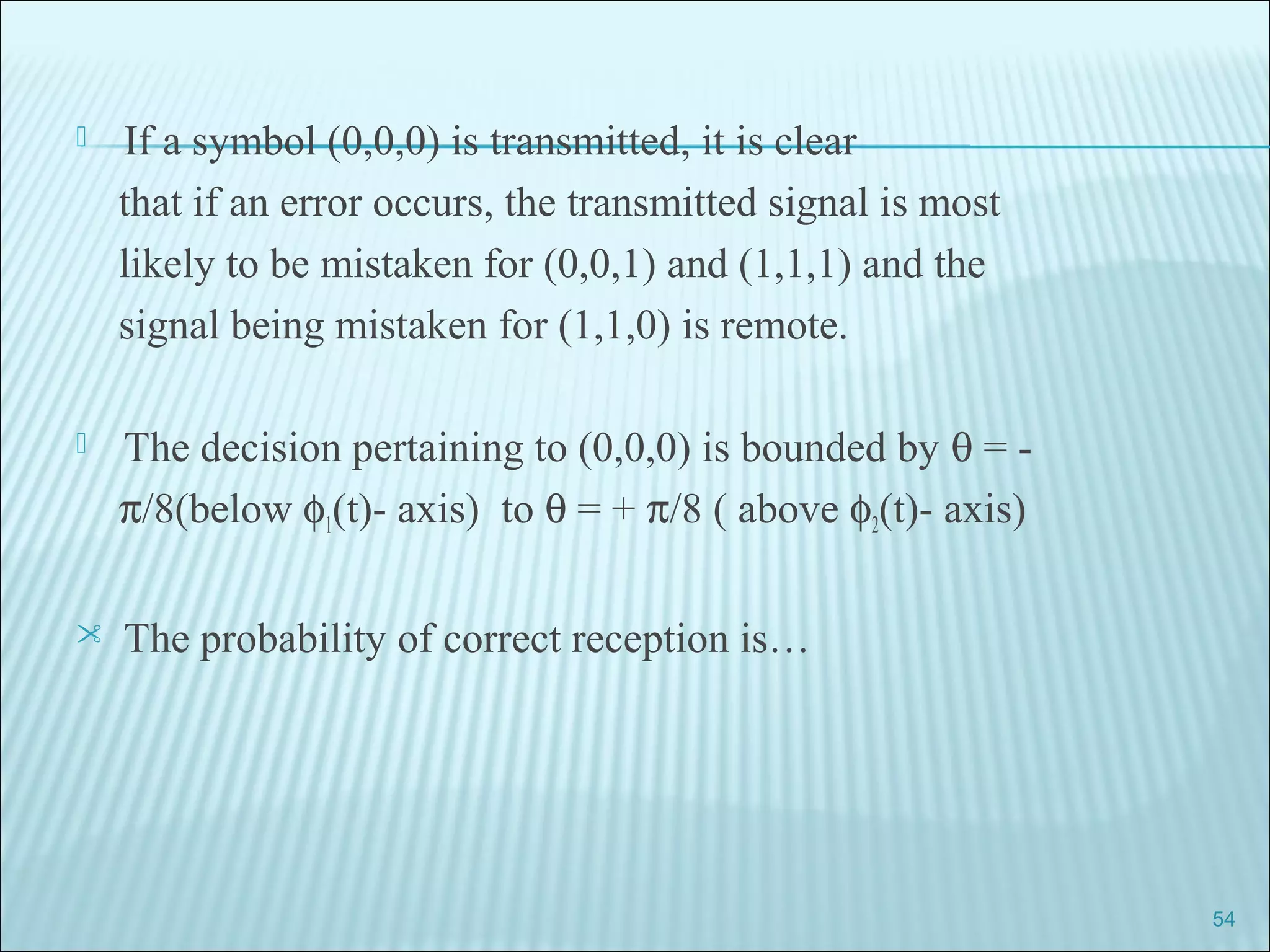  If a symbol (0,0,0) is transmitted, it is clear
that if an error occurs, the transmitted signal is most
likely to be mistaken for (0,0,1) and (1,1,1) and the
signal being mistaken for (1,1,0) is remote.
 The decision pertaining to (0,0,0) is bounded by θ = -
π/8(below φ1(t)- axis) to θ = + π/8 ( above φ2(t)- axis)
 The probability of correct reception is…
54
 