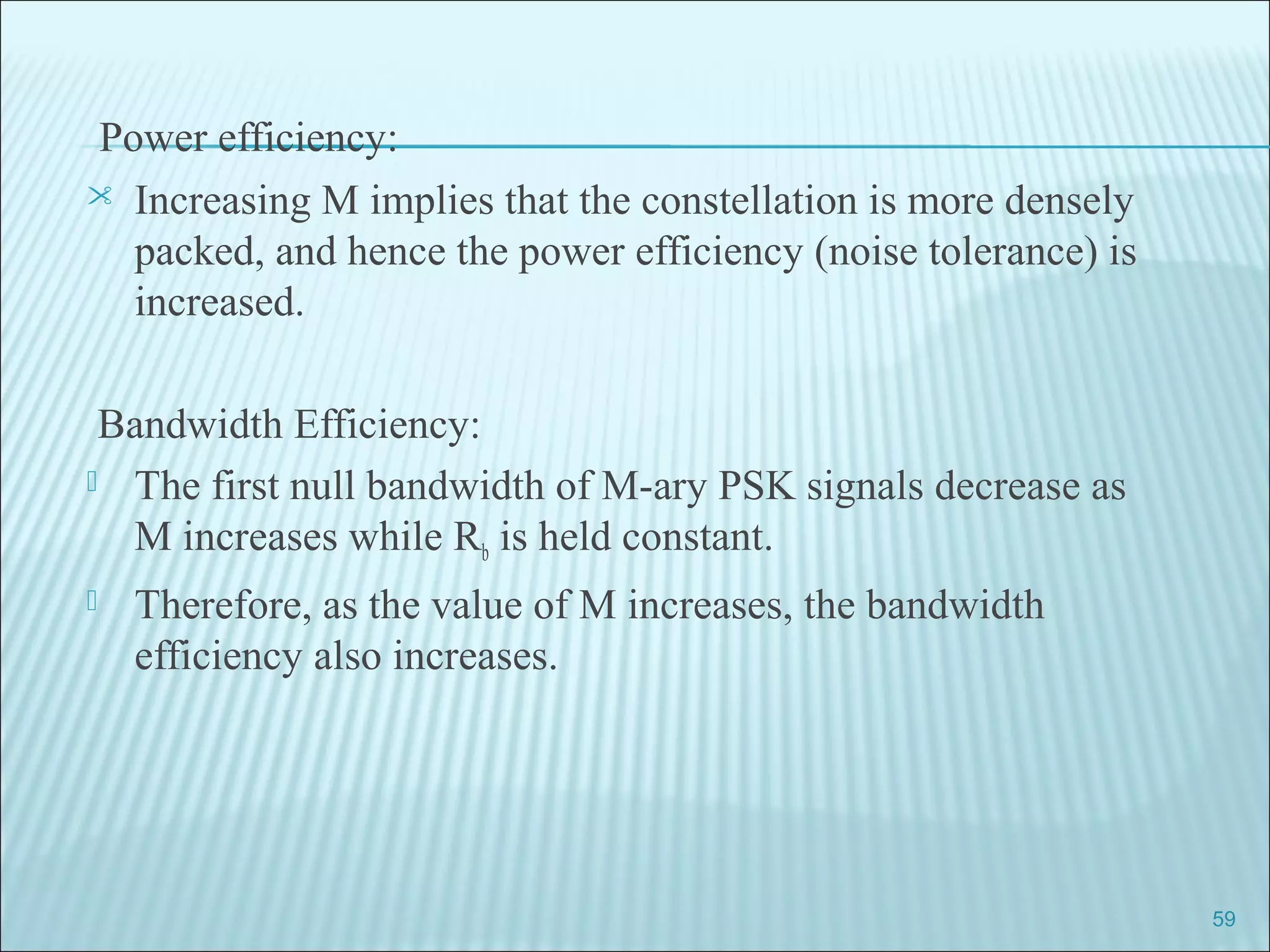 Power efficiency:
 Increasing M implies that the constellation is more densely
packed, and hence the power efficiency (noise tolerance) is
increased.
Bandwidth Efficiency:
 The first null bandwidth of M-ary PSK signals decrease as
M increases while Rb is held constant.
 Therefore, as the value of M increases, the bandwidth
efficiency also increases.
59
 