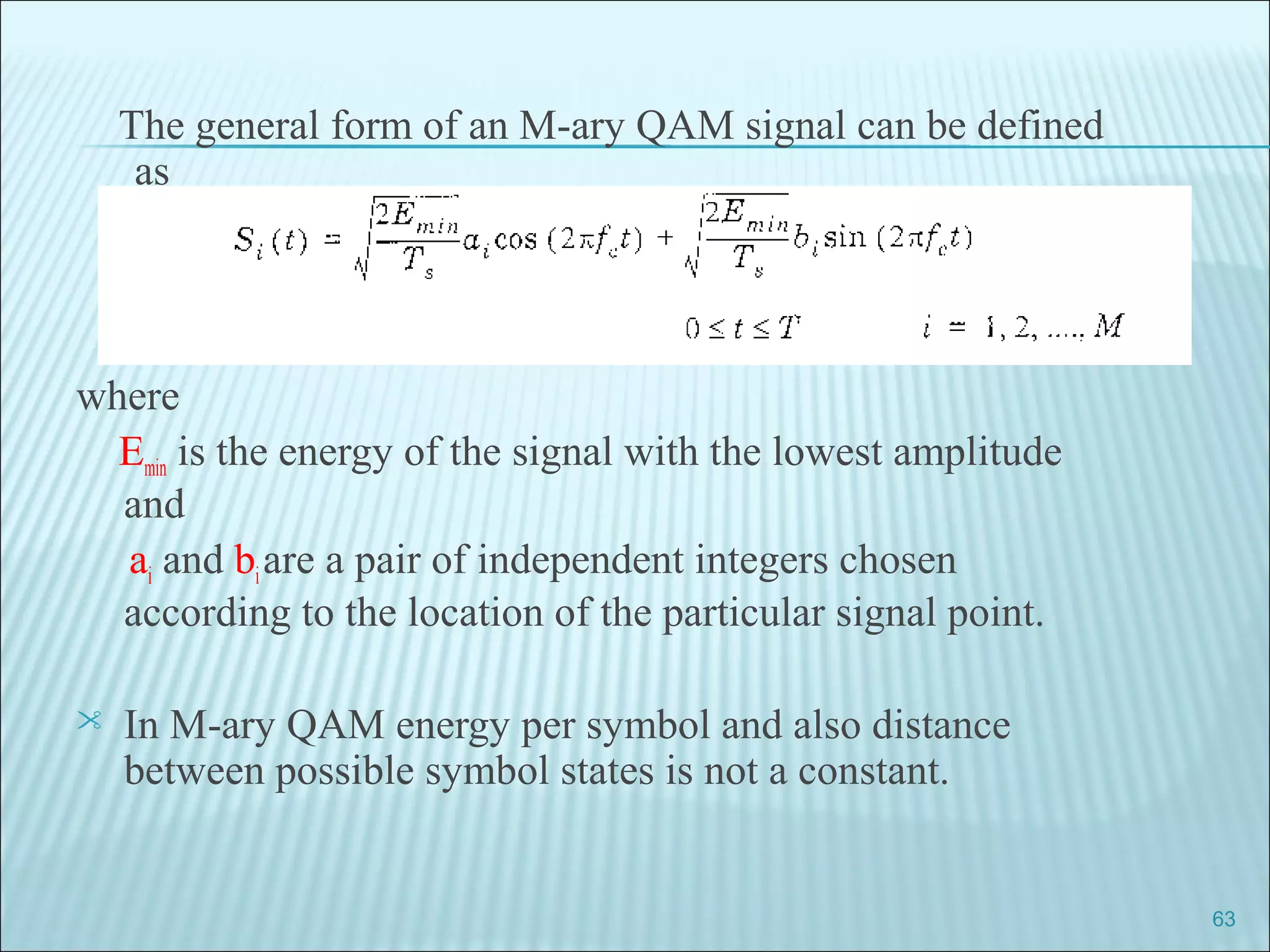 The general form of an M-ary QAM signal can be defined
as
where
Emin is the energy of the signal with the lowest amplitude
and
ai and biare a pair of independent integers chosen
according to the location of the particular signal point.
 In M-ary QAM energy per symbol and also distance
between possible symbol states is not a constant.
63
 